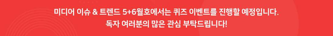 미디어 이슈 & 트렌드 5+6월호에서는 퀴즈 이벤트를 진행할 예정입니다. 독자 여러분의 많은 관심 부탁드립니다!