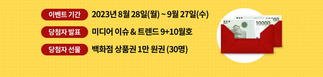 이벤트 기간은 2023년 8월 28일(월) 부터 9월 27일(수)까지. 미디어 이슈 & 트렌드 9+10월호에서 당첨자 발표. 30명 추첨하여 신세계 백화점 상품권을 상품으로 드립니다.