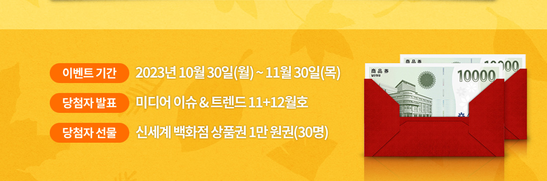 이벤트 기간은 2023년 10월 30일(월) 부터 11월 30일(목)까지. 미디어 이슈 & 트렌드 11+12월호에서 당첨자 발표. 30명 추첨하여 신세계 백화점 상품권을 상품으로 드립니다.