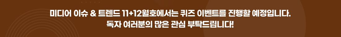 미디어 이슈 & 트렌드 11+12월호에서는 퀴즈 이벤트를 진행할 예정입니다. 독자 여러분의 많은 관심 부탁드립니다!