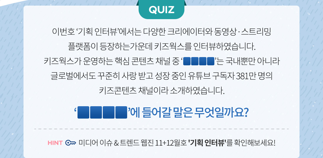 (퀴즈) 키즈웍스가 운영하는 핵심 콘텐츠 채널 중 'OOOO'는 국내뿐만 아니라 글로벌에서도 꾸준히 사랑 받고 성장 중인 유튜브 구독자 381만명의 키즈콘텐츠 채널이라 소개하였습니다. 'OOOO'에 들어갈 말은 무엇일까요?