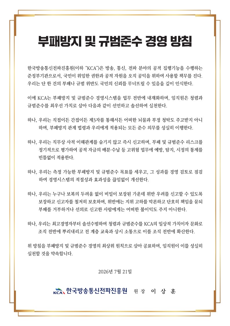 부패방지 및 규범준수 경영 방침. 한국방송통신전파진흥원(이하 “KCA”)은 방송, 통신, 전파 분야의 공적 집행기능을 수행하는 준정부기관으로서, 국민이 위임한 권한과 공적 자원을 오직 공익을 위하여 사용할 책무를 진다. 우리는 단 한 건의 부패나 규범 위반도 국민의 신뢰를 무너뜨릴 수 있음을 깊이 인식한다. 이에 KCA는 부패방지 및 규범준수 경영시스템을 업무 전반에 내재화하며, 임직원은 청렴과 규범준수를 최우선 가치로 삼아 다음과 같이 선언하고 솔선하여 실천한다. 하나, 우리는 직접이든 간접이든 제3자를 통해서든 어떠한 뇌물과 부정 청탁도 주고받지 아니하며, 부패방지 관계 법령과 우리에게 적용되는 모든 준수 의무를 성실히 이행한다. 하나, 우리는 직무상 사적 이해관계를 숨기지 않고 즉시 신고하며, 부패 및 규범준수 리스크를 정기적으로 평가하여 공적 자금의 배분·수납 등 고위험 업무에 예방, 탐지, 시정의 통제를 빈틈없이 적용한다. 하나, 우리는 측정 가능한 부패방지 및 규범준수 목표를 세우고, 그 성과를 경영 검토로 점검하여 경영시스템의 적절성과 효과성을 끊임없이 개선한다. 하나, 우리는 누구나 보복의 두려움 없이 비밀이 보장된 가운데 위반 우려를 신고할 수 있도록 보장하고 신고자를 철저히 보호하며, 위반에는 지위 고하를 막론하고 단호한 책임을 묻되 부패를 거부하거나 선의로 신고한 사람에게는 어떠한 불이익도 주지 않는다. 하나, 우리는 최고경영자부터 솔선수범하여 청렴과 규범준수를 KCA의 일상적 가치이자 문화로 조직 전반에 뿌리내리고 전 계층 교육과 상시 소통으로 이를 조직 전반에 확산한다. 위 방침을 부패방지 및 규범준수 경영의 최상위 원칙으로 삼아 공표하며, 임직원이 이를 성실히 실천할 것을 약속합니다. 2026년 7월 21일. 한국방송통신전파진흥원 원장 이 상 훈