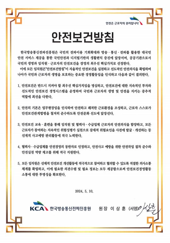 안전보건방침-한국방송통신전파진흥원은 국민의 전파이용 기회확대와 방송ㆍ통신ㆍ전파를 활용한 대국민 안전 서비스 제공을 통한 국민안전과 디지털기반의 생활편익 증진에 앞장서며, 공공기관으로서 국민의 생명과 임직원ㆍ근로자의 안전보건을 경영의 최우선 핵심가치로 선정한다. 이에 모든 임직원은 "안전보건방침"이 근로자의 생명보호와 안전한 근로환경 조성을 실천하는 중요한 경영활동임을 인식하고 다음과 같이 결의한다. / 1. 안전보건은 반드시 지켜야 할 최우선 핵심가치임을 명심하고, 안전보건에 대한 지속적인 투자와 선도적인 안전보건 경영시스템을 운영하여 국민과 근로자의 생명 및 안전을 지키는 중추적 역할에 최선을 다한다. / 2. 안전의 기본은 업무현장임을 인식하여 안전하고 쾌적한 근로환경을 조성하고, 근로자 스스로가 안전보건관계법령을 철저히 준수하도록 안전문화 정착에 앞장선다. / 3. 안전보건 교육ㆍ훈련을 통해 임직원 및 협력사ㆍ수급업체 근로자의 안전의식을 함양하고, 지속적인 위험성평가 실천으로 잠재적 위험요인을 사전에 발굴 ㆍ개선하는 등 선제적 사고예방 관리활동에 적극 노력한다. / 4. 협력사ㆍ수급업체를 안전경영의 동반자로 인정하고, 안전사고 감소와 안전실천 역량 제고를 위해 적극 지원한다. / 5. 모든 임직원은 예방적 안전보건 개선활동에 적극적으로 참여하고 협의할 수 있도록 적절한 의사소통 체계를 확립하고 이에 필요한 의견수렴 및 필요 정보는 모두 제공함으로써 안전보건경영활동 소통에 대한 투명성을 확보한다. / 2023. 2. 14. / 한국방송통신전파진흥원 원장 정 한 근