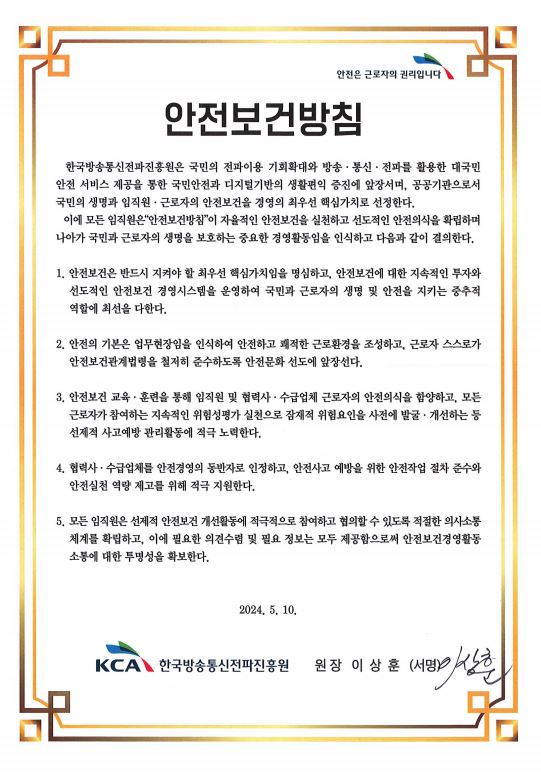 안전은 근로자의 권리입니다 / 안전보건방침-한국방송통신전파진흥원은 국민의 전파이용 기회확대와 방송ㆍ통신ㆍ전파를 활용한 대국민 안전 서비스 제공을 통한 국민안전과 디지털기반의 생활편익 증진에 앞장서며, 공공기관으로서 국민의 생명과 임직원ㆍ근로자의 안전보건을 경영의 최우선 핵심가치로 선정한다. 이에 모든 임직원은 "안전보건방침"이 근로자의 생명보호와 안전한 근로환경 조성을 실천하는 중요한 경영활동임을 인식하고 다음과 같이 결의한다. / 1. 안전보건은 반드시 지켜야 할 최우선 핵심가치임을 명심하고, 안전보건에 대한 지속적인 투자와 선도적인 안전보건 경영시스템을 운영하여 국민과 근로자의 생명 및 안전을 지키는 중추적 역할에 최선을 다한다. / 2. 안전의 기본은 업무현장임을 인식하여 안전하고 쾌적한 근로환경을 조성하고, 근로자 스스로가 안전보건관계법령을 철저히 준수하도록 안전문화 정착에 앞장선다. / 3. 안전보건 교육ㆍ훈련을 통해 임직원 및 협력사ㆍ수급업체 근로자의 안전의식을 함양하고, 지속적인 위험성평가 실천으로 잠재적 위험요인을 사전에 발굴 ㆍ개선하는 등 선제적 사고예방 관리활동에 적극 노력한다. / 4. 협력사ㆍ수급업체를 안전경영의 동반자로 인정하고, 안전사고 감소와 안전실천 역량 제고를 위해 적극 지원한다. / 5. 모든 임직원은 예방적 안전보건 개선활동에 적극적으로 참여하고 협의할 수 있도록 적절한 의사소통 체계를 확립하고 이에 필요한 의견수렴 및 필요 정보는 모두 제공함으로써 안전보건경영활동 소통에 대한 투명성을 확보한다. / 2023. 2. 14. / 한국방송통신전파진흥원장