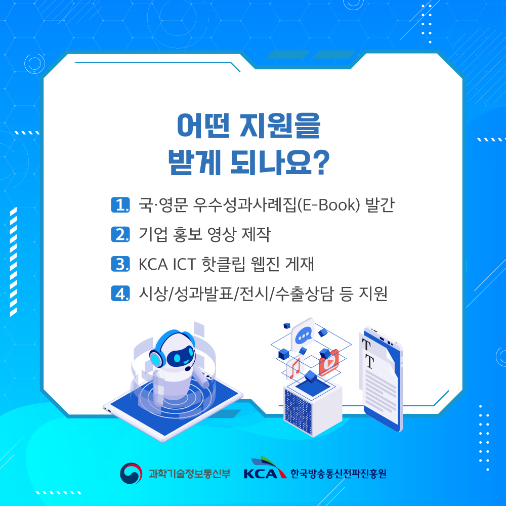 
                                    어떤 지원을 받게 되나요?

                                    1. 국·영문 우수성과사례집(E-Book) 발간
                                    2. 기업 홍보 영상 제작
                                    3. KCA ICT 핫클립 웹진 게재
                                    4. 시상/성과발표/전시/수출상담 등 지원
                                    