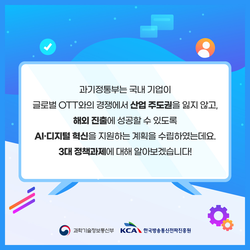 
                                    과기정통부는 국내 기업이
                                    글로벌 OTT와의 경쟁에서 산업 주도권을 잃지 않고,
                                    해외 진출에 성공할 수 있도록
                                    AI·디지털 혁신을 지원하는 계획을 수립하였는데요. 3대 정책과제에 대해 알아보겠습니다!
                                    