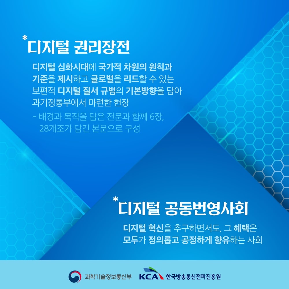 
                                    * 디지털 권리장전
                                    디지털 심화시대에 국가적 차원의 원칙과 기준을 제시하고 
                                    글로벌을 리드할 수 있는 보편적 디지털 질서 규범의 기본방향을 담아
                                    과기정통부에서 마련한 헌장
                                    - 배경과 목적을 담은 전문과 함께 6장, 28개조가 담긴 본문으로 구성

                                    *디지털공동번영사회
                                    디지털 혁신을 추구하면서도, 그 혜택은 모두가 정의롭고 공정하게 향유하는 사회
                                    