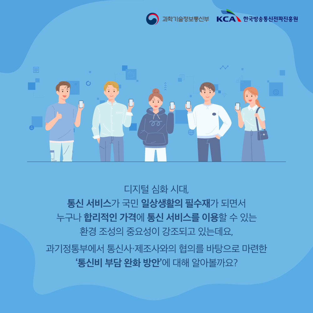 
                                    과학기술정보통신부 KCA 한국방송통신전파진흥원

                                    디지털 심화 시대,
                                    통신 서비스가 국민 일상생활의 필수재가 되면서
                                    누구나 합리적인 가격에 통신 서비스를 이용할 수 있는
                                    환경 조성의 중요성이 강조되고 있는데요,

                                    과기정통부에서 통신사·제조사와의 협의를 바탕으로 마련한 '통신비 부담 완화 방안'에 대해 알아볼까요?
                                    