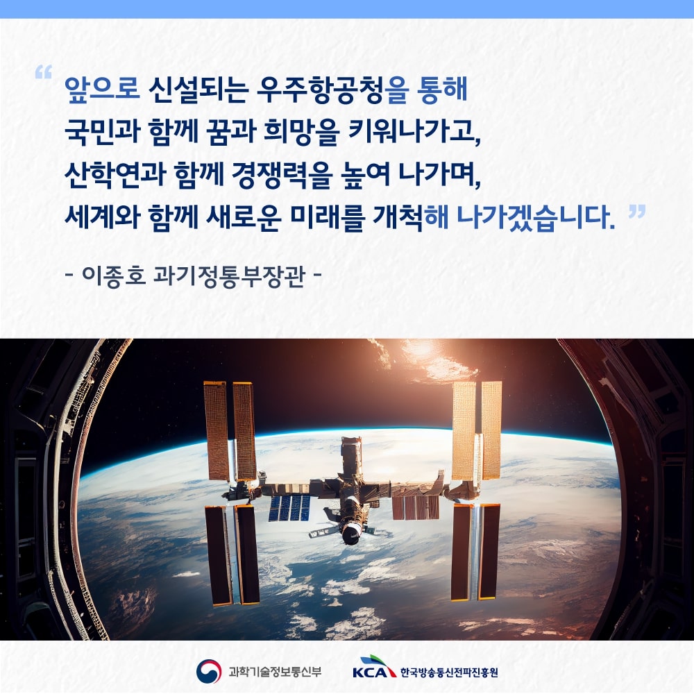 
                                    “앞으로 신설되는 우주항공청을 통해 국민과 함께 꿈과 희망을 키워나가고, 산학연과 함께 경쟁력을 높여 나가며, 
                                    세계와 함께 새로운 미래를 개척해 나가겠습니다.”
                                    - 이종호 과기정통부장관 -
                                    