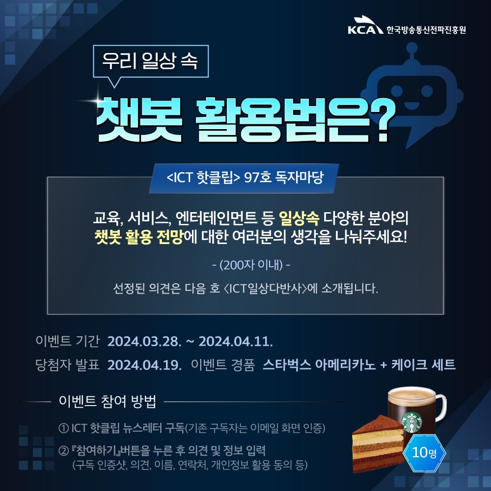 
                            KCA 한국방송통신전파진흥원

                            우리 일상 속 챗봇활용법은?

                            〈ICT 핫클립〉97호 독자마당
                            교육, 서비스, 엔터테인먼트 등 일상속 다양한 분야의 
                            챗봇활용전망에 대한 여러분의 생각을 나눠주세요! 
                            -(200자 이내) -
                            선정된 의견은 다음 호 〈ICT일상다반사〉에 소개됩니다.

                            이벤트 기간 2024.03.28.~2024.04.11.
                            당첨자 발표 2024.04.19. 이벤트 경품 스타벅스 아메리카노 + 케이크 세트 (10명)

                            이벤트 참여 방법
                            1 ICT 핫클립 뉴스레터 구독(기존 구독자는 이메일 화면 인증)
                            2 『참여하기』버튼을 누른 후 의견 및 정보 입력
                            (구독 인증샷, 의견, 이름, 연락처, 개인정보 활용 동의 등)
                            
                            