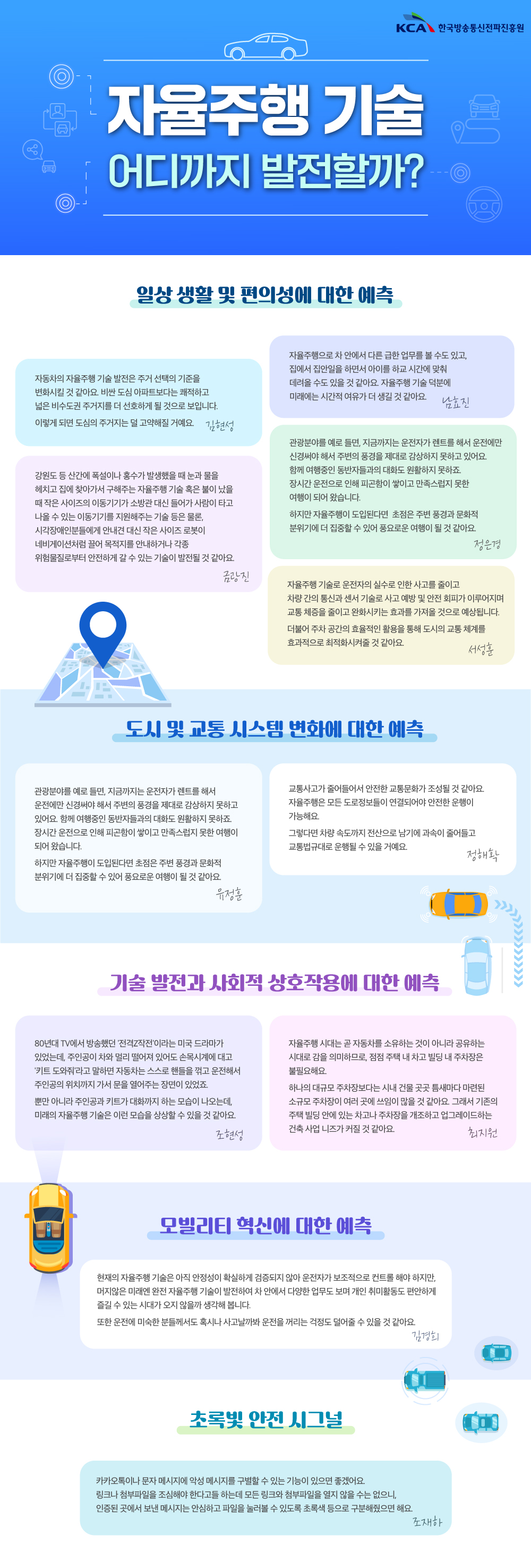 
                                KCA 한국방송통신전파진흥원

                                사이버 위협
                                어떻게 대비해야 할까?

                                탄탄한 보안책
                                A사이버 위협에 대응하기 위해 소프트웨어를 업데이트하고 확인되지 않은 사이트는 접속하지 않는 것이 좋아요. 
                                중요한 자료가있다면 정기적으로 외부 저장소에 저장해두어야 하죠. 
                                기업은 네트워크 보안정책을 활용하고, 사내 PC와 서버의 비밀번호를 주기적으로 변경해야 해요
                                권오섭

                                중요한 것은 꺾이지 않는 마음이에요. 보안을 생활화해서, 내 주변을 살피는 보안 인식을 강화하는 게 필요해요. 
                                김현진

                                부모님들뿐 아니라 20대 젊은 분들도 보이스피싱에 당할 수 있어요. 보이스피싱은 나이를 가리지 않아요. 
                                난 당하지 않은 것이라는 생각은 멈추고, 보이스피싱을 예방하려는 지속적인 관심과 노력이 필요해요.
                                양창우

                                보안책 A to Z
                                최신 보안 솔루션을 연구해서 널리 퍼뜨려야 해요. 그래야 개인이 최신 백신 프로그램과 방화벽을 사용해 시스템을 보호할 수 있거든요. 
                                이를 위해 개인이 정기적으로 보안 업데이트를 실시하는 것도 중요해요. 또 사이트마다 비밀번호를 다르게 설정하고, 자주 바꿔주는 것이 좋아요. 
                                만일을 위해 데이터를 백업해 둔다면 더욱 안심할 수 있겠죠.
                                권지우

                                미래의 전쟁은 사이버 전쟁이 될 거예요. 사이버 세계에서는 정보와 보안이 중요한 만큼, 화이트해커를 더 많이 양성하고 데이터 센터를 확충하는 움직임이 필요해요. 
                                김윤관

                                그 무엇도 신뢰하지 않는 '제로 트러스트' 보안 체계가 채택해야 해요. 모든 접근을 끊임없이 의심하는 거죠. 
                                또 사이버 공격에도 지속해서 일을 해나갈 수 있는 능력인 사이버 복원력(cyber resilience) 구축하는 것도 중요해요. 
                                특히 클라우드를 바꾸는 과정에서 발생할 수 있는 취약점에 대비하고, 피싱 메일에 속지 않는 사용자 교육이 필요해요.
                                이오순

                                기업 차원 보안책
                                서버 마비(DDoS) 공격에 대비해 모니터링을 강화하고, 피싱 메일에 첨부된 링크를 클릭하지 않는 예방책을 교육하는 것이 필요해요. 
                                또 중요한 자료는 외부 디스크에 미리 백업해두고, 소프트웨어 업데이트를 통해 최신 보안을 유지해야해요
                                김태현

                                무심코 누르기 쉬운 첨부파일을 조심해야 해요. 
                                특히 요즘은피싱 수법이 치밀해져서 업무 메일을 가장하기도 하니 각별한 주의가 필요해요.
                                제갈선영

                                (1) 보안 관리의 기본은 강력한 비밀번호를 설정하는 거예요 대소문자, 숫자, 특수문자를 다양하게 조합해 최소 12자 이상의 긴 비밀번호를 사용하는 게 좋아요. 
                                또 사이트마다 비밀번호를 다르게 설정하고, 자주 변경하는 것이 중요해요.
                                (2) 소프트웨어 업데이트 역시 중요해요. 별거 아니라고 생각하셨을 수도 있겠지만, 소프트웨어 업데이트를 통해 최신 버전을 유지하는 건 공격을 차단하는 데 큰 역할을 해요. 
                                또 보안 프로그램을 활용하는 것도 필요해요. 
                                대비책을 실천하고 꾸준한 주의를 기울여서 함께 안전한 사이버 공간을 만들어 나가요!
                                이주영

                                초록빛 안전 시그널
                                카카오톡이나 문자 메시지에 악성 메시지를 구별할 수 있는 기능이 있으면 좋겠어요. 
                                링크나 첨부파일을 조심해야 한다고들 하는데 모든 링크와 첨부파일을 열지 않을 수는 없으니, 인증된 곳에서 보낸 메시지는 안심하고 파일을 눌러볼 수 있도록 
                                초록색 등으로 구분해줬으면 해요. 
                                조재하  
                                