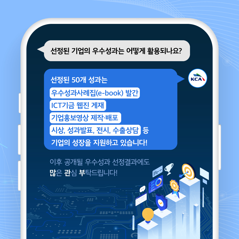 
                                선정된 기업의 우수성과는 어떻게 활용되나요?
                                
                                선정된 50개 성과는
                                [우수성과사례집(e-book) 발간
                                [ICT기금 웹진 게재
                                기업홍보영상 제작·배포
                                [시상, 성과발표, 전시, 수출상담 등 
                                기업의 성장을 지원하고 있습니다!

                                이후 공개될 우수성과 선정결과에도
                                많은 관심 부탁드립니다!
                                