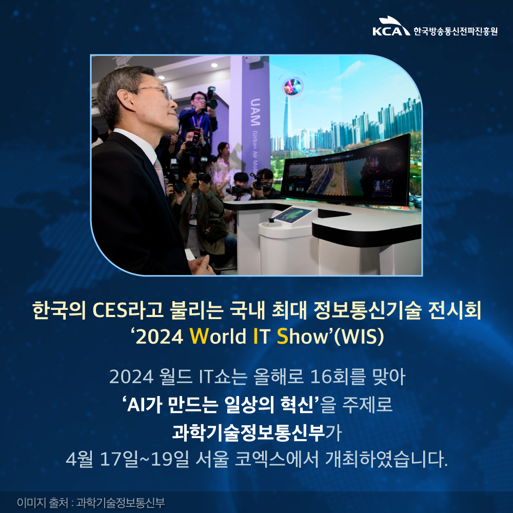 
                                    KCA한국방송통신전파진흥원
                                    한국의 CES라고 불리는 국내 최대 정보통신기술 전시회 '2024 World IT Show'(WIS)
                                    2024 월드 IT쇼는 올해로 16회를 맞아
                                    'AI가 만드는 일상의 혁신'을 주제로
                                    과학기술정보통신부가
                                    4월 17일~19일 서울 코엑스에서 개최하였습니다.
                                    이미지 출처 : 과학기술정보통신부
                                    