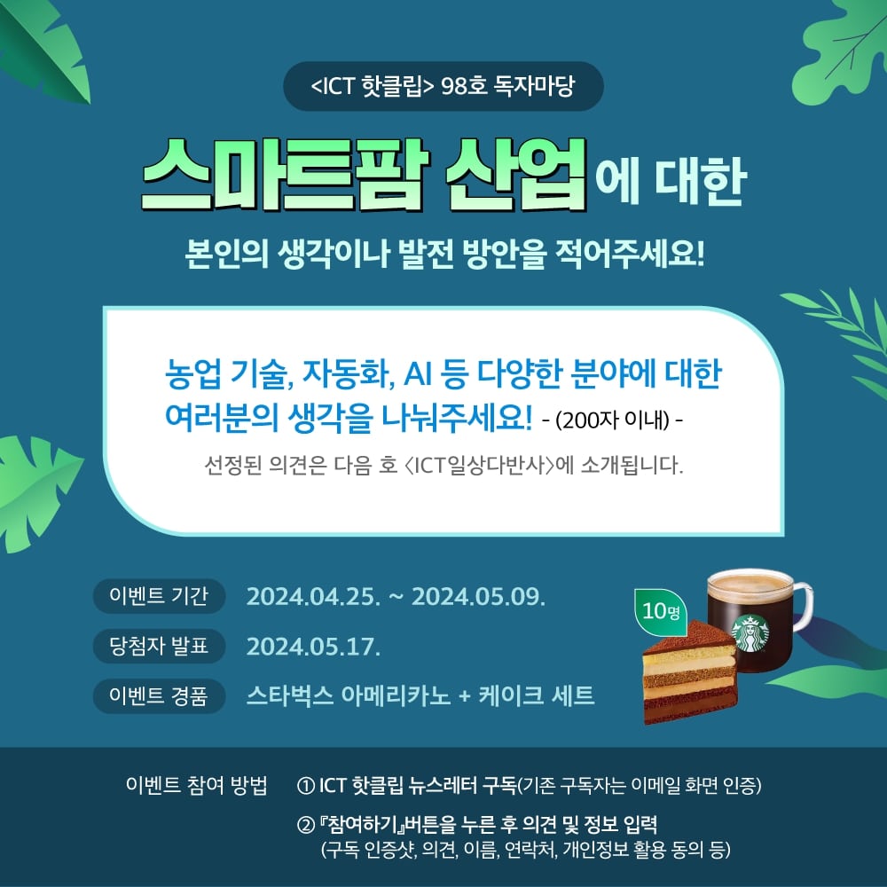 
                            KCA 한국방송통신전파진흥원

                            스마트팜 산업에 대한 본인의 생각이나 발전 방안을 적어주세요!

                            〈ICT 핫클립〉98호 독자마당
                            스마트팜 산업에 대한 본인의 생각이나 발전 방안을 적어주세요!
                            -(200자 이내) -
                            선정된 의견은 다음 호 〈ICT일상다반사〉에 소개됩니다.

                            이벤트 기간 2024.04.25. ~ 2024.05.09.
                            당첨자 발표 2024.05.17. 이벤트 경품 스타벅스 아메리카노 + 케이크 세트 (10명)

                            이벤트 참여 방법
                            1 ICT 핫클립 뉴스레터 구독(기존 구독자는 이메일 화면 인증)
                            2 『참여하기』버튼을 누른 후 의견 및 정보 입력
                            (구독 인증샷, 의견, 이름, 연락처, 개인정보 활용 동의 등)
                            
                            