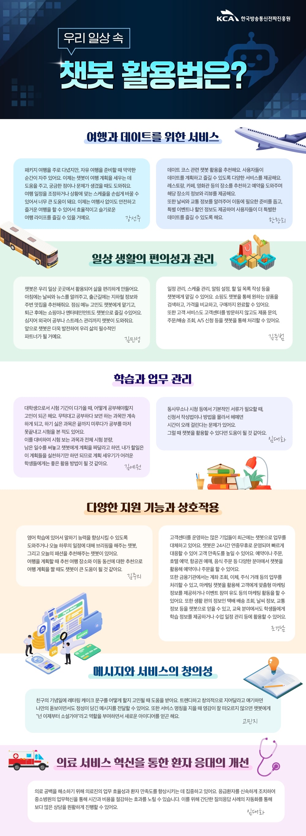 
                                KCA 한국방송통신전파진흥원

                                사이버 위협
                                어떻게 대비해야 할까?

                                탄탄한 보안책
                                A사이버 위협에 대응하기 위해 소프트웨어를 업데이트하고 확인되지 않은 사이트는 접속하지 않는 것이 좋아요. 
                                중요한 자료가있다면 정기적으로 외부 저장소에 저장해두어야 하죠. 
                                기업은 네트워크 보안정책을 활용하고, 사내 PC와 서버의 비밀번호를 주기적으로 변경해야 해요
                                권오섭

                                중요한 것은 꺾이지 않는 마음이에요. 보안을 생활화해서, 내 주변을 살피는 보안 인식을 강화하는 게 필요해요. 
                                김현진

                                부모님들뿐 아니라 20대 젊은 분들도 보이스피싱에 당할 수 있어요. 보이스피싱은 나이를 가리지 않아요. 
                                난 당하지 않은 것이라는 생각은 멈추고, 보이스피싱을 예방하려는 지속적인 관심과 노력이 필요해요.
                                양창우

                                보안책 A to Z
                                최신 보안 솔루션을 연구해서 널리 퍼뜨려야 해요. 그래야 개인이 최신 백신 프로그램과 방화벽을 사용해 시스템을 보호할 수 있거든요. 
                                이를 위해 개인이 정기적으로 보안 업데이트를 실시하는 것도 중요해요. 또 사이트마다 비밀번호를 다르게 설정하고, 자주 바꿔주는 것이 좋아요. 
                                만일을 위해 데이터를 백업해 둔다면 더욱 안심할 수 있겠죠.
                                권지우

                                미래의 전쟁은 사이버 전쟁이 될 거예요. 사이버 세계에서는 정보와 보안이 중요한 만큼, 화이트해커를 더 많이 양성하고 데이터 센터를 확충하는 움직임이 필요해요. 
                                김윤관

                                그 무엇도 신뢰하지 않는 '제로 트러스트' 보안 체계가 채택해야 해요. 모든 접근을 끊임없이 의심하는 거죠. 
                                또 사이버 공격에도 지속해서 일을 해나갈 수 있는 능력인 사이버 복원력(cyber resilience) 구축하는 것도 중요해요. 
                                특히 클라우드를 바꾸는 과정에서 발생할 수 있는 취약점에 대비하고, 피싱 메일에 속지 않는 사용자 교육이 필요해요.
                                이오순

                                기업 차원 보안책
                                서버 마비(DDoS) 공격에 대비해 모니터링을 강화하고, 피싱 메일에 첨부된 링크를 클릭하지 않는 예방책을 교육하는 것이 필요해요. 
                                또 중요한 자료는 외부 디스크에 미리 백업해두고, 소프트웨어 업데이트를 통해 최신 보안을 유지해야해요
                                김태현

                                무심코 누르기 쉬운 첨부파일을 조심해야 해요. 
                                특히 요즘은피싱 수법이 치밀해져서 업무 메일을 가장하기도 하니 각별한 주의가 필요해요.
                                제갈선영

                                (1) 보안 관리의 기본은 강력한 비밀번호를 설정하는 거예요 대소문자, 숫자, 특수문자를 다양하게 조합해 최소 12자 이상의 긴 비밀번호를 사용하는 게 좋아요. 
                                또 사이트마다 비밀번호를 다르게 설정하고, 자주 변경하는 것이 중요해요.
                                (2) 소프트웨어 업데이트 역시 중요해요. 별거 아니라고 생각하셨을 수도 있겠지만, 소프트웨어 업데이트를 통해 최신 버전을 유지하는 건 공격을 차단하는 데 큰 역할을 해요. 
                                또 보안 프로그램을 활용하는 것도 필요해요. 
                                대비책을 실천하고 꾸준한 주의를 기울여서 함께 안전한 사이버 공간을 만들어 나가요!
                                이주영

                                초록빛 안전 시그널
                                카카오톡이나 문자 메시지에 악성 메시지를 구별할 수 있는 기능이 있으면 좋겠어요. 
                                링크나 첨부파일을 조심해야 한다고들 하는데 모든 링크와 첨부파일을 열지 않을 수는 없으니, 인증된 곳에서 보낸 메시지는 안심하고 파일을 눌러볼 수 있도록 
                                초록색 등으로 구분해줬으면 해요. 
                                조재하  
                                