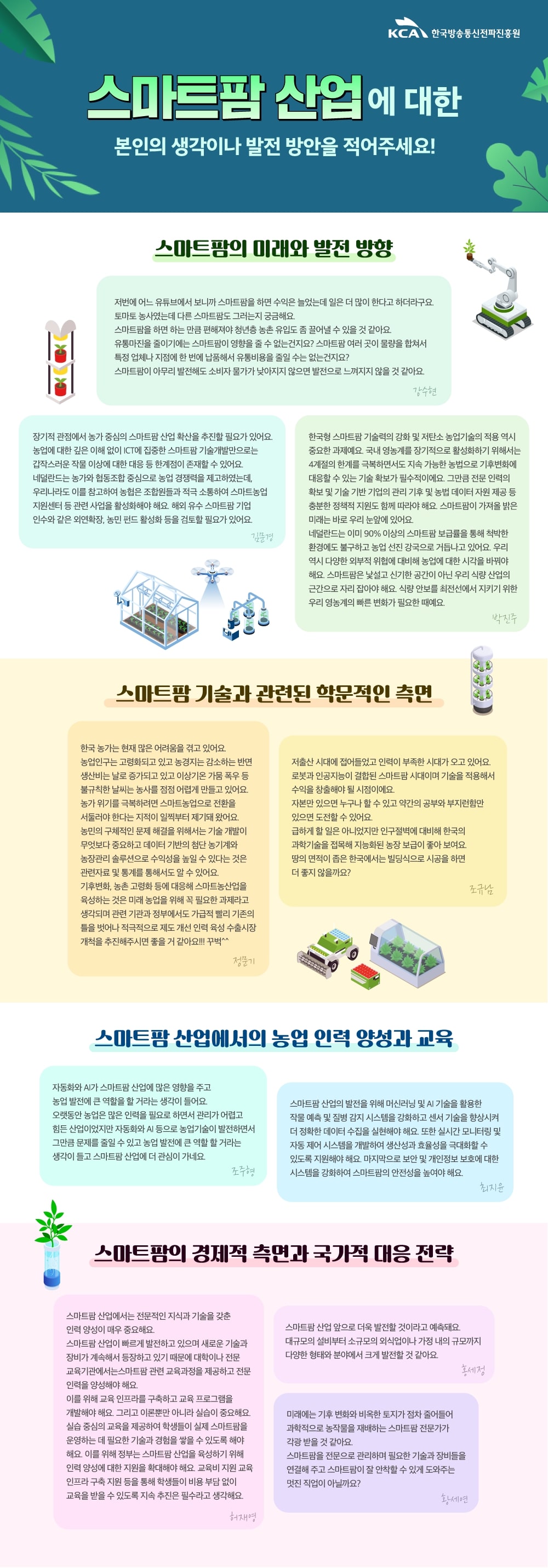 
                                KCA 한국방송통신전파진흥원

                                스마트팜 산업에 대한 본인의 생각이나 발전 방안을 적어주세요!

                                스마트팜의 미래와 발전 방향
                                
                                저번에 어느 유튜브에서 보니까 스마트팜을 하면 수익은 늘었는데 일은 더 많이 한다고 하더라구요. 
                                토마토 농사였는데 다른 스마트팜도 그러는지 궁금해요. 스마트팜을 하면 하는 만큼 편해져야 청년층 농촌 유입도 좀 끌어낼 수 있을 것 같아요. 
                                유통마진을 줄이기에는 스마트팜이 영향을 줄 수 없는건지요? 스마트팜 여러 곳이 물량을 합쳐서 특정 업체나 지점에 한 번에 납품해서 유통비용을 줄일 수는 없는건지요? 
                                스마트팜이 아무리 발전해도 소비자 물가가 낮아지지 않으면 발전으로 느껴지지 않을 것 같아요.
                                강수현

                                장기적 관점에서 농가 중심의 스마트팜 산업 확산을 추진할 필요가 있어요. 
                                농업에 대한 깊은 이해 없이 ICT에 집중한 스마트팜 기술개발만으로는 갑작스러운 작물 이상에 대한 대응 등 한계점이 존재할 수 있어요. 
                                네덜란드는 농가와 협동조합 중심으로 농업 경쟁력을 제고하였는데, 우리나라도 이를 참고하여 농협은 
                                조합원들과 적극 소통하여 스마트농업 지원센터 등 관련 사업을 활성화해야 해요. 해외 유수 스마트팜 기업 인수와 같은 외연확장, 농민 펀드 활성화 등을 검토할 필요가 있어요.
                                김문경

                                한국형 스마트팜' 기술력의 강화 및 저탄소 농업기술의 적용 역시 중요한 과제예요. 
                                국내 영농계를 장기적으로 활성화하기 위해서는 4계절의 한계를 극복하면서도 지속 가능한 농법으로 기후변화에 대응할 수 있는 기술 확보가 필수적이에요. 
                                그만큼 전문 인력의 확보 및 기술 기반 기업의 관리 기후 및 농법 데이터 자원 제공 등 충분한 정책적 지원도 함께 따라야 해요. 
                                스마트팜이 가져올 밝은 미래는 바로 우리 눈앞에 있어요. 네덜란드는 이미 90% 이상의 스마트팜 보급률을 통해 척박한 환경에도 불구하고 농업 선진 강국으로 거듭나고 있어요. 
                                우리 역시 다양한 외부적 위협에 대비해 농업에 대한 시각을 바꿔야 해요. 
                                스마트팜은 낯설고 신기한 공간이 아닌 우리 식량 산업의 근간으로 자리 잡아야 해요. 식량 안보를 최전선에서 지키기 위한 우리 영농계의 빠른 변화가 필요한 때예요.
                                박진주

                                스마트팜 기술과 관련된 학문적인 측면

                                한국 농가는 현재 많은 어려움을 겪고 있어요. 농업인구는 고령화되고 있고 농경지는 감소하는 반면 생산비는 날로 증가되고 있고 이상기온 가뭄 폭우 등 
                                불규칙한 날씨는 농사를 점점 어렵게 만들고 있어요. 농가 위기를 극복하려면 스마트농업으로 전환을 서둘러야 한다는 지적이 일찍부터 제기돼 왔어요. 
                                농민의 구체적인 문제 해결을 위해서는 기술 개발이 무엇보다 중요하고 데이터 기반의 첨단 농기계와 농장관리 솔루션으로 수익성을 높일 수 있다는 것은 
                                관련자료 및 통계를 통해서도 알 수 있어요. 기후변화, 농촌 고령화 등에 대응해 스마트농산업을 육성하는 것은 미래 농업을 위해 꼭 필요한 과제라고 생각되며 
                                관련 기관과 정부에서도 가급적 빨리 기존의 틀을 벗어나 적극적으로 제도 개선 인력 육성 수출시장 개척을 추진해주시면 좋을 거 같아요!!! 꾸벅^^
                                정문기

                                저출산 시대에 접어들었고 인력이 부족한 시대가 오고 있어요. 로봇과 인공지능이 결합된 스마트팜 시대이며 기술을 적용해서 수익을 창출해야 될 시점이에요. 
                                자본만 있으면 누구나 할 수 있고 약간의 공부와 부지런함만 있으면 도전할 수 있어요. 
                                급하게 할 일은 아니었지만 인구절벽에 대비해 한국의 과학기술을 접목해 지능화된 농장 보급이 좋아 보여요. 
                                땅의 면적이 좁은 한국에서는 빌딩식으로 시공을 하면 더 좋지 않을까요?
                                조규남

                                스마트팜 산업에서의 농업 인력 양성과 교육
                                자동화와 AI가 스마트팜 산업에 많은 영향을 주고 농업 발전에 큰 역할을 할 거라는 생각이 들어요. 
                                오랫동안 농업은 많은 인력을 필요로 하면서 관리가 어렵고 힘든 산업이었지만 자동화와 AI 등으로 농업기술이 발전하면서 그만큼 문제를 줄일 수 있고 
                                농업 발전에 큰 역할 할 거라는 생각이 들고 스마트팜 산업에 더 관심이 가네요.
                                조주형

                                스마트팜 산업의 발전을 위해 머신러닝 및 AI 기술을 활용한 작물 예측 및 질병 감지 시스템을 강화하고 센서 기술을 향상시켜 더 정확한 데이터 수집을 실현해야 해요. 
                                또한 실시간 모니터링 및 자동 제어 시스템을 개발하여 생산성과 효율성을 극대화할 수 있도록 지원해야 해요. 
                                마지막으로 보안 및 개인정보 보호에 대한 시스템을 강화하여 스마트팜의 안전성을 높여야 해요.
                                최지윤

                                스마트팜의 경제적 측면과 국가적 대응 전략
                                스마트팜 산업에서는 전문적인 지식과 기술을 갖춘 인력 양성이 매우 중요해요. 
                                스마트팜 산업이 빠르게 발전하고 있으며 새로운 기술과 장비가 계속해서 등장하고 있기 때문에 대학이나 전문 교육기관에서는 스마트팜 관련 교육과정을 제공하고 전문 인력을 양성해야 해요. 
                                이를 위해 교육 인프라를 구축하고 교육 프로그램을 개발해야 해요. 그리고 이론뿐만 아니라 실습이 중요해요. 
                                실습 중심의 교육을 제공하여 학생들이 실제 스마트팜을 운영하는 데 필요한 기술과 경험을 쌓을 수 있도록 해야 해요. 
                                이를 위해 정부는 스마트팜 산업을 육성하기 위해 인력 양성에 대한 지원을 확대해야 해요. 
                                교육비 지원 교육 인프라 구축 지원 등을 통해 학생들이 비용 부담 없이 교육을 받을 수 있도록 지속 추진은 필수라고 생각해요.
                                허재영

                                스마트팜 산업 앞으로 더욱 발전할 것이라고 예측돼요. 
                                대규모의 설비부터 소규모의 외식업이나 가정 내의 규모까지 다양한 형태와 분야에서 크게 발전할 것 같아요.
                                홍세정

                                미래에는 기후 변화와 비옥한 토지가 점차 줄어들어 과학적으로 농작물을 재배하는 스마트팜 전문가가 각광 받을 것 같아요. 
                                스마트팜을 전문으로 관리하며 필요한 기술과 장비들을 연결해 주고 스마트팜이 잘 안착할 수 있게 도와주는 멋진 직업이 아닐까요?
                                황세연
                                