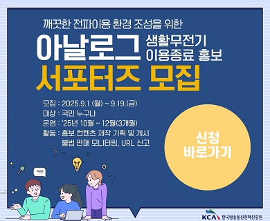 ◇ 참가자격 ○ 전 국민 누구나 ◇ 공모기간 및 모집인원 ○ 2025년 9월 1일 월요일 ~ 9월 19일 금요일(3주) / 10명 내외 ◇ 활동기간 ○ 2025년 10월 1일 수요일 ~ 11월 28일 금요일(2개월) ◇ 공모방법 ○ 붙임의 공모 신청서를 작성 후 담당자에게 외부메일(naclude@kca.kr)로 접수, KCA 내부 선정평가를 통해 최종 합격자 선발, 개별 통보 ◇ 주요활동 ○ ① 아날로그 생활무전기 이용 관련 홍보콘텐츠 기획‧제작 및 게시(블로그, 인스타 등 개인 SNS게시), ② 온라인 불법 판매처 상시 모니터링 및 URL 신고 ③ 발족식, 정기회의(월 1회, 온라인 등), 수료식 참여 ◇ 주요활동 ○ ① 아날로그 생활무전기 이용 관련 홍보콘텐츠 기획‧제작 및 게시(블로그, 인스타 등 개인 SNS게시), ② 온라인 불법 판매처 상시 모니터링 및 URL 신고 ③ 발족식, 정기회의(월 1회, 온라인 등), 수료식 참여 ◇ 지원사항 ○ 서포터즈 활동 수당(월 최대 10만원), 활동 수료증 발급(과업수행이 미비할 경우 수료증 미발급) ○ 최우수 활동자 1, 2, 3위 선정(소정의 상품 지급) ◇ 유의사항 ○ 공모신청서 작성 시 1페이지 하단의 기재 내용 필수 참조 ◇ 문의사항 ○ 한국방송통신전파진흥원 전파자원기획단 전파자원정비팀 061-350-1473(평일 09:00 ~ 18:00)