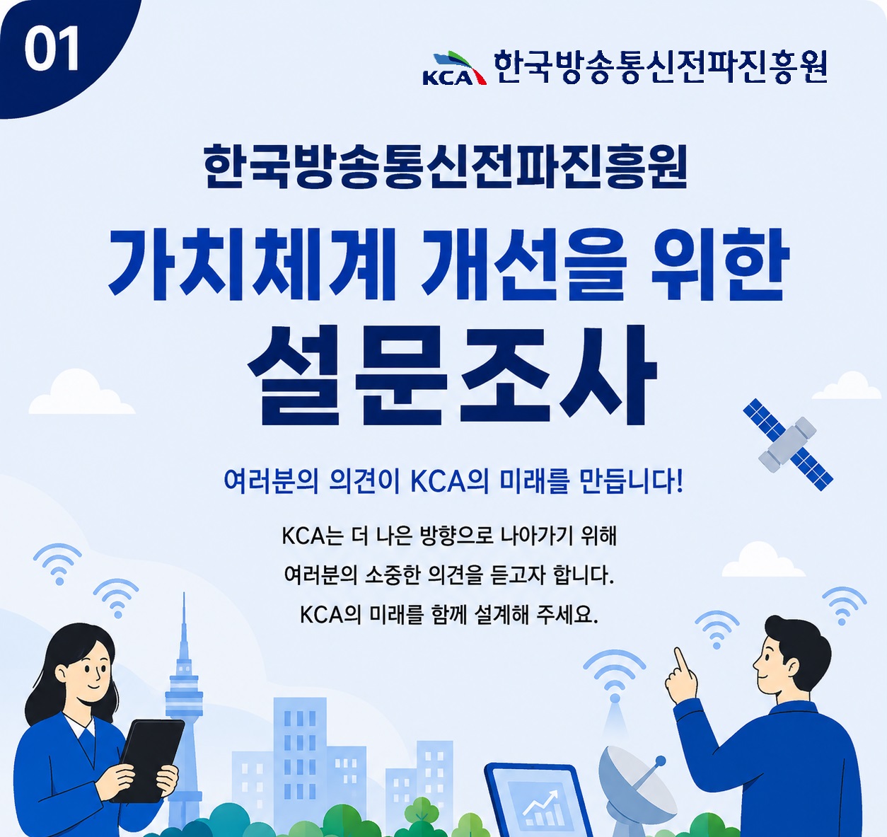 한국방송통신전파진흥원 가치체계 개선을 위한 설문조사 여러분의 의견이 KCA의 미래를 만듭니다 KCA는 더 나은 방향으로 나아가기 위해 여러분의 소중한 의견을 듣고자 합니다. KCA의 미래를 함께 설계해 주세요.