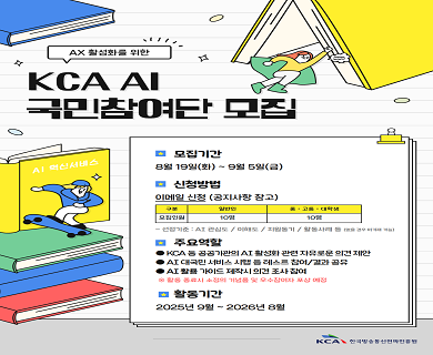 ax 활성화를위한 KCA AI 국민참여단 모집 모집기간 8월 19일(화) ~8월 28일(목) 신청방법 이메일 신청(공지사항 참고) 구분,일반인,중·고졸·대학생 모집인원,10명,10명 선정기준:AI관심도/이해도/회원동기/활동사례 등 주요역활 KCA등 공공기관의 AI활성화 관련 자유로운 의견 제한 AI 대국민 서비스 시행 등 테스트 참여·체험 결과 공유 AI활용 가이드 제작시 의견 조사 참여 활동 종료시 우수참여자 포상품 지급 활동기간 2025년 9월 1일(월)~2028년 8월 30일(일)