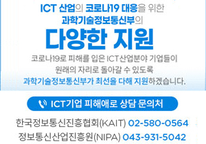 ICT 산업의 코로나19 대응을 위한 과학기술정보통신부의 다양한 지원 코로나19로 피해를 입은 ICT 산업분야 기업들이 원래의 자리로 돌아갈 수 있도록 과학기술정보통신부가 최선을 다해 지원하겠습니다. ICT기업 피해애로 상담 문의처 한국정보통신진흥협회(KAIT) 02-580-0564 정보통신산업진흥원(NIPA) 043-931-5042 과학기술정보통신부