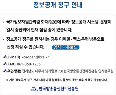 정보공개 청구안내 국가정보자원관리원 화재(9.26)에 따라 '정보공개 시스템' 운영이 일시 중단되어 현재 점검 중에 있습니다. 정보공개 청구를 원하시는 경우 이메일 팩스 우편 방문으로 신청하실 수 있습니다. 양식 다운로드 (E-Mail) kcaopen@kca.kr (FAX) 061-350-1205 (우편방문)전라남도 나주시 빛가람로 760 한국방송통신전파진흥원 인사총무팀 *기존 정보공개 청구 건에 대해 아직 결정통지를 받지 못한 경우 재청ㄱ루 가능합니다. 한국방송통신전파진흥원