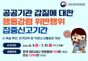 국민권익위원회 공공기관 갑진에 대한 행동강령 위반행위 집중신고기간 ※ 욕설 폭언, 인격모독 등 직장내 괴롭힘은 제외 신고기간 2024.6.3.월 ~ 7.31.수(약2개월) 상담안내 전국 어디서나 국번없이 110번 (무료) 또는 1398번 (무료)