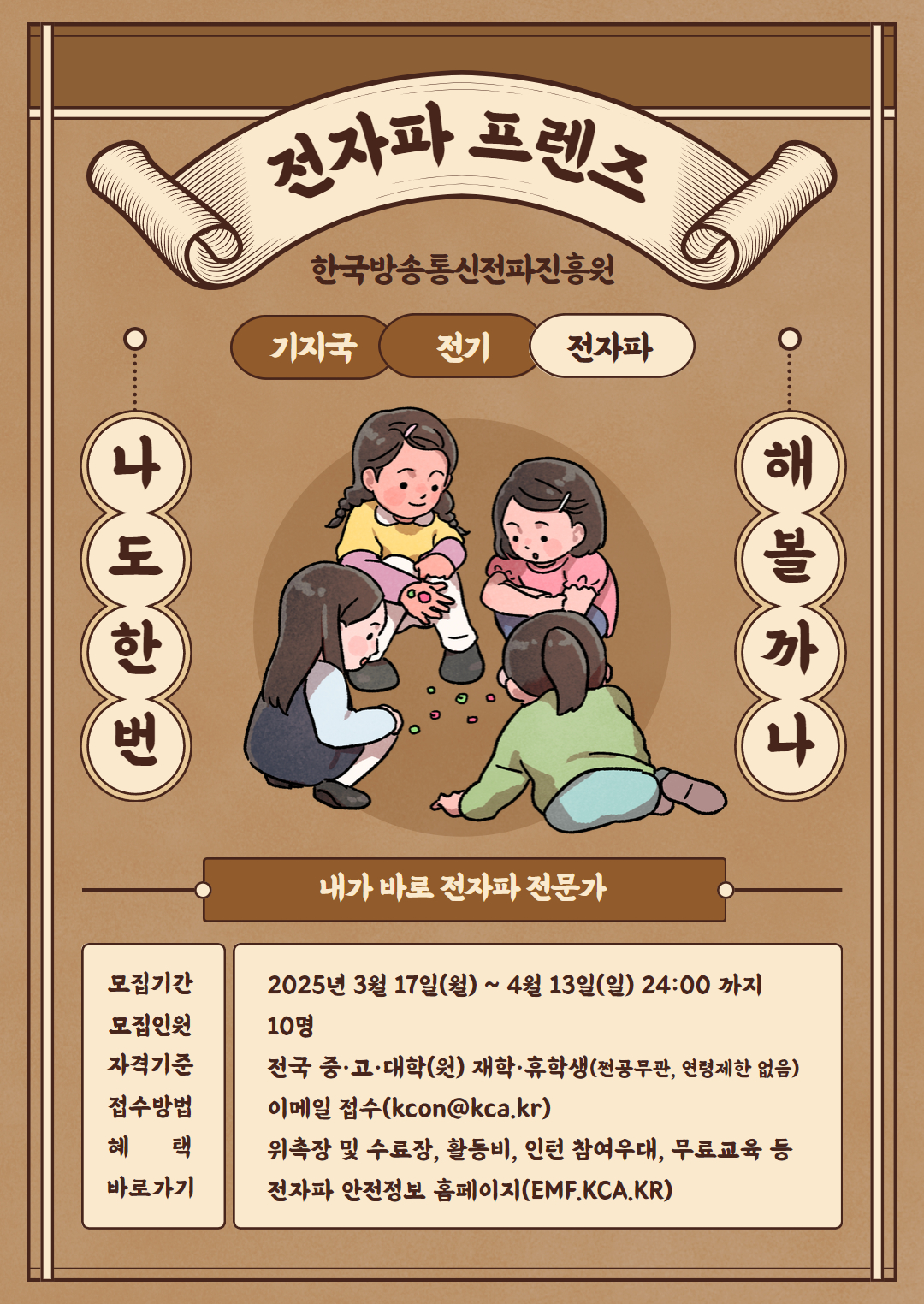 전자파 프렌즈 한국방송통신전파진흥원 기지국 전기 전자파 나도한번 해볼까나 내가 바로 전자파 전문가 모집기간 2025년 3월 17일(월) ~ 4월 13일(일)24:00 까지 모집인원 10명 자격기준 전국 중·고·대학(원) 재학·휴학생(전공무관,연령제한 없음) 접수방법 이메일 접수(kcon@kca.kr) 혜 택 위촐장 및 수료장, 활동비, 인턴 참여우대, 무료교육 등 바로가기 전자파 안전정보 홈페이지(EMF.KCA.KR)