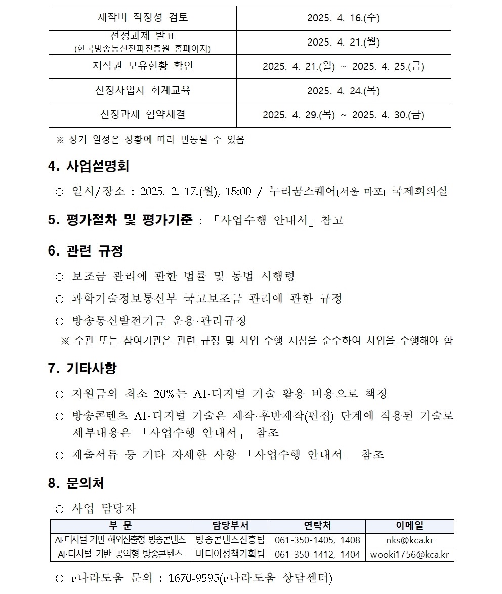 제작비 적정성 검토 2025. 4. 16.(수) 선정과제 발표 (한국방송통신전파진흥원 홈페이지) 2025. 4. 21.(월) 저작권 보유현황 확인 2025. 4. 21.(월) ~ 2025. 4. 25.(금) 선정사업자 회계교육 2025. 4. 24.(목) 선정과제 협약체결 2025. 4. 29.(목) ~ 2025. 4. 30.(금) ※ 상기 일정은 상황에 따라 변동될 수 있음 4. 사업설명회 ○ 일시/장소 : 2025. 2. 17.(월), 15:00 / 누리꿈스퀘어(서울 마포) 국제회의실 5. 평가절차 및 평가기준 : 「사업수행 안내서」참고 6. 관련 규정 ○ 보조금 관리에 관한 법률 및 동법 시행령 ○ 과학기술정보통신부 국고보조금 관리에 관한 규정 ○ 방송통신발전기금 운용·관리규정 ※ 주관 또는 참여기관은 관련 규정 및 사업 수행 지침을 준수하여 사업을 수행해야 함 7. 기타사항 ○ 지원금의 최소 20%는 AI·디지털 기술 활용 비용으로 책정 ○ 방송콘텐츠 AI‧디지털 기술은 제작·후반제작(편집) 단계에 적용된 기술로 세부내용은 「사업수행 안내서」 참조 ○ 제출서류 등 기타 자세한 사항 「사업수행 안내서」 참조 8. 문의처 ○ 사업 담당자 부 문 담당부서 연락처 이메일 AI‧디지털 기반 해외진출형 방송콘텐츠 방송콘텐츠진흥팀 061-350-1405, 1408 nks@kca.kr AI‧디지털 기반 공익형 방송콘텐츠 미디어정책기획팀 061-350-1412, 1404 wooki1756@kca.kr ○ e나라도움 문의 : 1670-9595(e나라도움 상담센터)