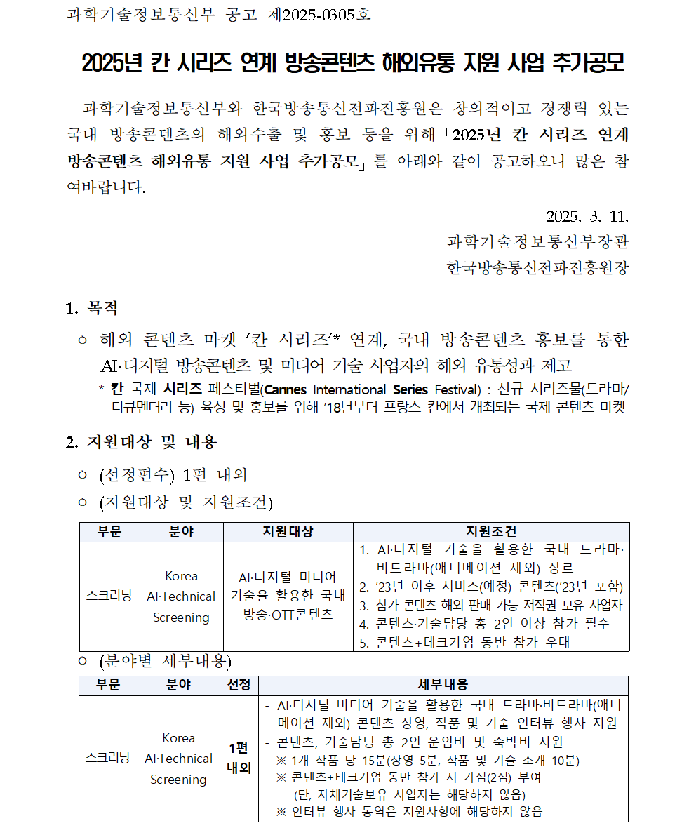 과학기술정보통신부 공고 제2025-0305호 2025년 칸 시리즈 연계 방송콘텐츠 해외유통 지원 사업 추가공모 과학기술정보통신부와 한국방송통신전파진흥원은 창의적이고 경쟁력 있는 국내 방송콘텐츠의 해외수출 및 홍보 등을 위해「2025년 칸 시리즈 연계 방송콘텐츠 해외유통 지원 사업 추가공모」를 아래와 같이 공고하오니 많은 참여바랍니다. 2025. 3. 11. 과학기술정보통신부장관 한국방송통신전파진흥원장 1. 목적 ㅇ 해외 콘텐츠 마켓 ‘칸 시리즈’* 연계, 국내 방송콘텐츠 홍보를 통한 AI·디지털 방송콘텐츠 및 미디어 기술 사업자의 해외 유통성과 제고 * 칸 국제 시리즈 페스티벌(Cannes International Series Festival) : 신규 시리즈물(드라마/다큐멘터리 등) 육성 및 홍보를 위해 ’18년부터 프랑스 칸에서 개최되는 국제 콘텐츠 마켓 2. 지원대상 및 내용 ㅇ (선정편수) 1편 내외 ㅇ (지원대상 및 지원조건) 부문 분야 지원대상 지원조건 스크리닝 Korea AI·Technical Screening AI·디지털 미디어 기술을 활용한 국내 방송·OTT콘텐츠 1. AI·디지털 기술을 활용한 국내 드라마·비드라마(애니메이션 제외) 장르 2. ‘23년 이후 서비스(예정) 콘텐츠(’23년 포함) 3. 참가 콘텐츠 해외 판매 가능 저작권 보유 사업자 4. 콘텐츠·기술담당 총 2인 이상 참가 필수 5. 콘텐츠+테크기업 동반 참가 우대 (분야별 세부내용) 부문 분야 선정 세부내용 스크리닝 Korea AI·Technical Screening 1편내외 - AI·디지털 미디어 기술을 활용한 국내 드라마·비드라마(애니메이션 제외) 콘텐츠 상영, 작품 및 기술 인터뷰 행사 지원 - 콘텐츠, 기술담당 총 2인 운임비 및 숙박비 지원 ※ 1개 작품 당 15분(상영 5분, 작품 및 기술 소개 10분) ※ 콘텐츠+테크기업 동반 참가 시 가점(2점) 부여 (단, 자체기술보유 사업자는 해당하지 않음) ※ 인터뷰 행사 통역은 지원사항에 해당하지 않음 