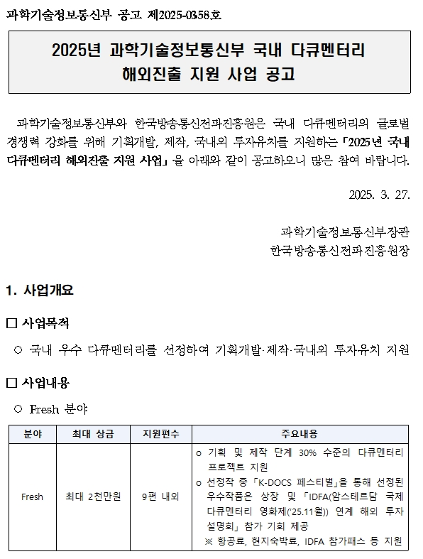 과학기술정보통신부 공고 제2025-03 58호,과학기술정보통신부와 한국방송통신전파진흥원은 국내 다큐멘터리의 글로벌 경쟁력 강화를 위해 기획개발, 제작, 국내외 투자유치를 지원하는「2025년 국내 다큐멘터리 해외진출 지원 사업」을 아래와 같이 공고하오니 많은 참여 바랍니다.,2025. 3. 27.,과학기술정보통신부장관,한국방송통신전파진흥원장,1. 사업개요, 사업목적,국내 우수 다큐멘터리를 선정하여 기획개발·제작·국내외 투자유치 지원,사업내용,Fresh 분야,분야 Fresh,최대상금,최대 2천만원,지원편수 9편 내외,주요내용 기획 및 제작 단계 30% 수준의 다큐멘터리 프로젝트 지원 선정작 중 「K-DOCS 페스티벌」을 통해 선정된 우수작품은 상장 및 「IDFA(암스테르담 국제 다큐멘터리 영화제(‘25.11월)) 연계 해외 투자설명회」 참가 기회 제공 ※ 항공료, 현지숙박료, IDFA 참가패스 등 지원 