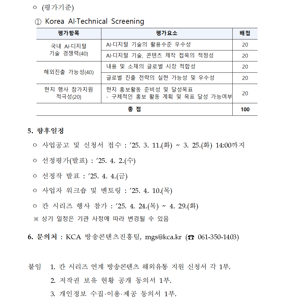 ㅇ (평가기준) ① Korea AI·Technical Screening 평가항목 평가요소 배점 국내 AI·디지털 기술 경쟁력(40) AI·디지털 기술의 활용수준 우수성 20 AI·디지털 기술, 콘텐츠 제작 접목의 적정성 20 해외진출 가능성(40) 내용 및 소재의 글로벌 시장 적합성 20 글로벌 진출 전략의 실현 가능성 및 우수성 20 현지 행사 참가지원 적극성(20) 현지 홍보활동 준비성 및 달성목표 - 구체적인 홍보 활동 계획 및 목표 달성 가능여부 20 총 점 100 5. 향후일정 ㅇ 사업공고 및 신청서 접수 : ’25. 3. 11.(화) ~ 3. 25.(화) 14:00까지 ㅇ 선정평가(발표) : ’25. 4. 2.(수) ㅇ 선정작 발표 : ’25. 4. 4.(금) ㅇ 사업자 워크숍 및 멘토링 : ’25. 4. 10.(목) ㅇ 칸 시리즈 행사 참가 : ’25. 4. 24.(목) ~ 4. 29.(화) ※ 상기 일정은 기관 사정에 따라 변경될 수 있음 6. 문의처 : KCA 방송콘텐츠진흥팀, mgs@kca.kr (☎ 061-350-1403) 붙임 1. 칸 시리즈 연계 방송콘텐츠 해외유통 지원 신청서 각 1부. 2. 저작권 보유 현황 공개 동의서 1부. 3. 개인정보 수집·이용·제공 동의서 1부.