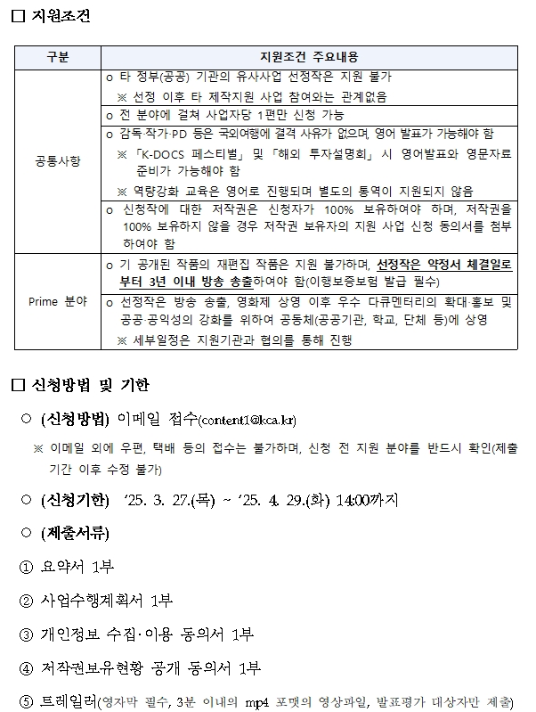 지원조건,구분,지원조건주요내용,공통사항,타 정부(공공) 기관의 유사사업 선정작은 지원 불가,선정 이후 타 제작지원 사업 참여와는 관계없음,전 분야에 걸쳐 사업자당 1편만 신청 가능 ,감독‧작가‧PD 등은 국외여행에 결격 사유가 없으며, 영어 발표가 가능해야 함 ,K-DOCS 페스티벌 및 해외 투자설명회 시 영어발표와 영문자료 준비가 가능해야 함,역량강화 교육은 영어로 진행되며 별도의 통역이 지원되지 않음,신청작에 대한 저작권은 신청자가 100% 보유하여야 하며, 저작권을 100% 보유하지 않을 경우 저작권 보유자의 지원 사업 신청 동의서를 첨부하여야 함,Prime 분야,기 공개된 작품의 재편집 작품은 지원 불가하며, 선정작은 약정서 체결일로부터 3년 이내 방송 송출하여야 함(이행보증보험 발급 필수),선정작은 방송 송출, 영화제 상영 이후 우수 다큐멘터리의 확대‧홍보 및 공공‧공익성의 강화를 위하여 공동체(공공기관, 학교, 단체 등)에 상영,세부일정은 지원기관과 협의를 통해 진행,신청방법 및 기한 ,(신청방법) 이메일 접수(content1@kca.kr),이메일 외에 우편, 택배 등의 접수는 불가하며, 신청 전 지원 분야를 반드시 확인(제출기간 이후 수정 불가),(신청기한) ‘25. 3. 27.(목) ~ ‘25. 4. 29.(화) 14:00까지,(제출서류),① 요약서 1부,② 사업수행계획서 1부,③ 개인정보 수집‧이용 동의서 1부,④ 저작권보유현황 공개 동의서 1부,⑤ 트레일러(영자막 필수, 3분 이내의 mp4 포맷의 영상파일, 발표평가 대상자만 제출)