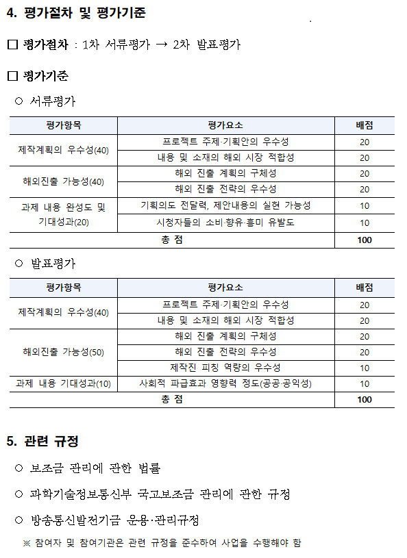 평가절차 및 평가기준 ,평가절차 : 1차 서류평가, 2차 발표평가,평가기준,서류평가,평가항목,평가요소,배점,제작계획의 우수성(40),프로젝트 주제‧기획안의 우수성,20,내용 및 소재의 해외 시장 적합성,20,해외진출 가능성(40),해외 진출 계획의 구체성,20,해외 진출 전략의 우수성,20,과제 내용 완성도 및 기대성과(20),기획의도 전달력, 제안내용의 실현 가능성,10,시청자들의 소비‧향유‧흥미 유발도,10,총 점,100,발표평가,평가항목,평가요소,배점,제작계획의 우수성(40),프로젝트 주제‧기획안의 우수성,20,내용 및 소재의 해외 시장 적합성,20,해외진출 가능성(50),해외 진출 계획의 구체성,20,해외 진출 전략의 우수성,20,제작진 피칭 역량의 우수성,10,과제 내용 기대성과(10),사회적 파급효과 영향력 정도(공공‧공익성),10,총 점,100,5. 관련 규정,보조금 관리에 관한 법률,과학기술정보통신부 국고보조금 관리에 관한 규정,방송통신발전기금 운용‧관리규정,참여자 및 참여기관은 관련 규정을 준수하여 사업을 수행해야 함