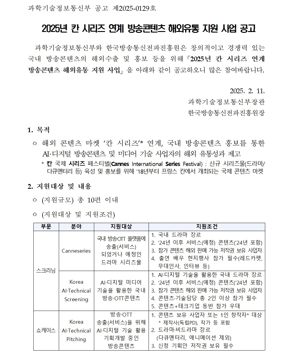 과학기술정보통신부 공고 제2025-0129호 2025년 칸 시리즈 연계 방송콘텐츠 해외유통 지원 사업 공고 과학기술정보통신부와 한국방송통신전파진흥원은 창의적이고 경쟁력 있는 국내 방송콘텐츠의 해외수출 및 홍보 등을 위해「2025년 칸 시리즈 연계 방송콘텐츠 해외유통 지원 사업」을 아래와 같이 공고하오니 많은 참여바랍니다. 2025. 2. 11. 과학기술정보통신부장관 한국방송통신전파진흥원장 1. 목적 ㅇ 해외 콘텐츠 마켓 ‘칸 시리즈’* 연계, 국내 방송콘텐츠 홍보를 통한 AI·디지털 방송콘텐츠 및 미디어 기술 사업자의 해외 유통성과 제고 * 칸 국제 시리즈 페스티벌(Cannes International Series Festival) : 신규 시리즈물(드라마/다큐멘터리 등) 육성 및 홍보를 위해 ’18년부터 프랑스 칸에서 개최되는 국제 콘텐츠 마켓 2. 지원대상 및 내용 ㅇ (지원규모) 총 10편 이내 ㅇ (지원대상 및 지원조건) 부문 분야 지원대상 지원조건 스크리닝 Canneseries 국내 방송·OTT 플랫폼에 송출(서비스) 되었거나 예정인 드라마 시리즈물 1. 국내 드라마 장르 2. ‘24년 이후 서비스(예정) 콘텐츠(’24년 포함) 3. 참가 콘텐츠 해외 판매 가능 저작권 보유 사업자 4. 출연 배우 현지행사 참가 필수(레드카펫, 무대인사, 인터뷰 등) Korea AI·Technical Screening AI·디지털 미디어 기술을 활용한 국내 방송·OTT콘텐츠 1. AI·디지털 기술을 활용한 국내 드라마 장르 2. ‘24년 이후 서비스(예정) 콘텐츠(’24년 포함) 3. 참가 콘텐츠 해외 판매 가능 저작권 보유 사업자 4. 콘텐츠·기술담당 총 2인 이상 참가 필수 5. 콘텐츠+테크기업 동반 참가 우대 쇼케이스 Korea AI·Technical Pitching 방송·OTT 송출(서비스)을 위해 AI·디지털 기술 활용 기획개발 중인 방송콘텐츠 1. 콘텐츠 보유 사업자 또는 1인 창작자* 대상 * 제작사(독립PD), 작가 등 포함 2. 드라마·비드라마 장르 (다큐멘터리, 애니메이션 제외) 3. 신청 기획안 저작권 보유 필수 