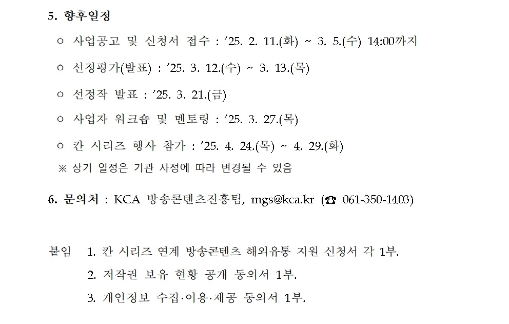5. 향후일정 ㅇ 사업공고 및 신청서 접수 : ’25. 2. 11.(화) ~ 3. 5.(수) 14:00까지 ㅇ 선정평가(발표) : ’25. 3. 12.(수) ~ 3. 13.(목) ㅇ 선정작 발표 : ’25. 3. 21.(금) ㅇ 사업자 워크숍 및 멘토링 : ’25. 3. 27.(목) ㅇ 칸 시리즈 행사 참가 : ’25. 4. 24.(목) ~ 4. 29.(화) ※ 상기 일정은 기관 사정에 따라 변경될 수 있음 6. 문의처 : KCA 방송콘텐츠진흥팀, mgs@kca.kr (☎ 061-350-1403) 붙임 1. 칸 시리즈 연계 방송콘텐츠 해외유통 지원 신청서 각 1부. 2. 저작권 보유 현황 공개 동의서 1부. 3. 개인정보 수집·이용·제공 동의서 1부. 