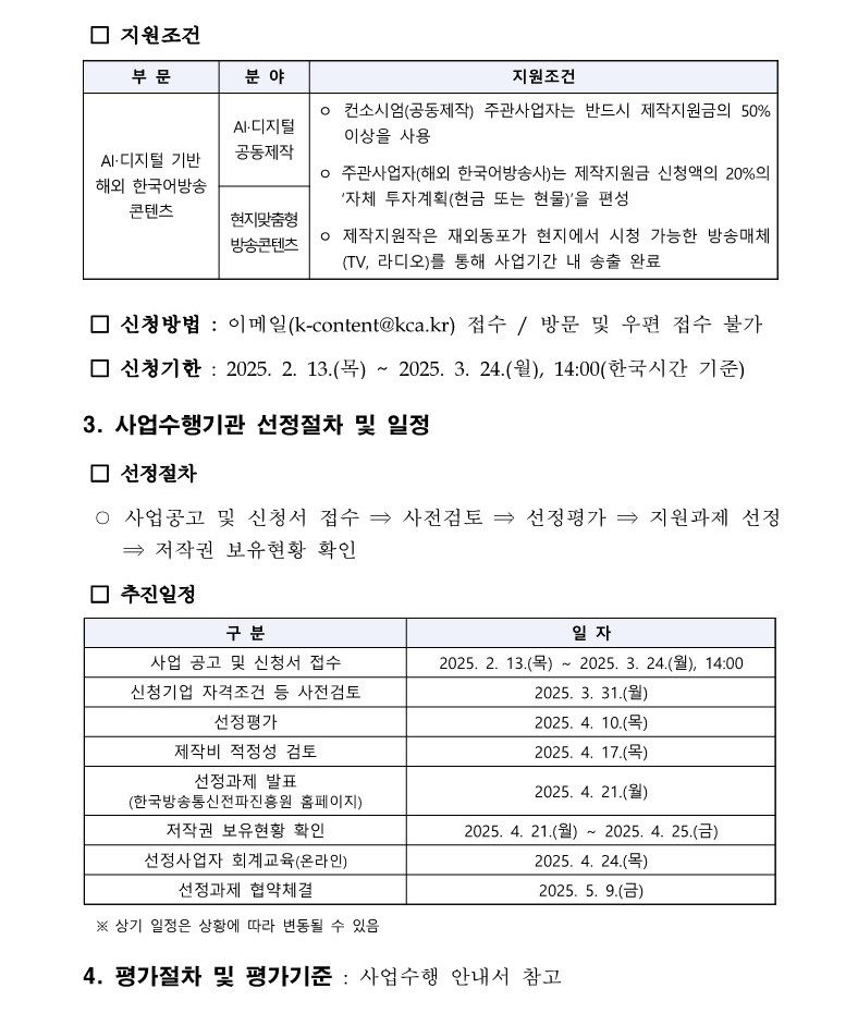 □ 지원조건 부 문 분 야 지원조건 AI‧디지털 기반 해외 한국어방송 콘텐츠 AI·디지털 공동제작 ㅇ 컨소시엄(공동제작) 주관사업자는 반드시 제작지원금의 50% 이상을 사용 ㅇ 주관사업자(해외 한국어방송사)는 제작지원금 신청액의 20%의 ‘자체 투자계획(현금 또는 현물)’을 편성 ㅇ 제작지원작은 재외동포가 현지에서 시청 가능한 방송매체 (TV, 라디오)를 통해 사업기간 내 송출 완료 현지맞춤형 방송콘텐츠 □ 신청방법 : 이메일(k-content@kca.kr) 접수 / 방문 및 우편 접수 불가 □ 신청기한 : 2025. 2. 13.(목) ~ 2025. 3. 24.(월), 14:00(한국시간 기준) 3. 사업수행기관 선정절차 및 일정 □ 선정절차 ○ 사업공고 및 신청서 접수 ⇒ 사전검토 ⇒ 선정평가 ⇒ 지원과제 선정 ⇒ 저작권 보유현황 확인 □ 추진일정 구 분 일 자 사업 공고 및 신청서 접수 2025. 2. 13.(목) ~ 2025. 3. 24.(월), 14:00 신청기업 자격조건 등 사전검토 2025. 3. 31.(월) 선정평가 2025. 4. 10.(목) 제작비 적정성 검토 2025. 4. 17.(목) 선정과제 발표 (한국방송통신전파진흥원 홈페이지) 2025. 4. 21.(월) 저작권 보유현황 확인 2025. 4. 21.(월) ~ 2025. 4. 25.(금) 선정사업자 회계교육(온라인) 2025. 4. 24.(목) 선정과제 협약체결 2025. 5. 9.(금) ※ 상기 일정은 상황에 따라 변동될 수 있음 4. 평가절차 및 평가기준 : 사업수행 안내서 참고