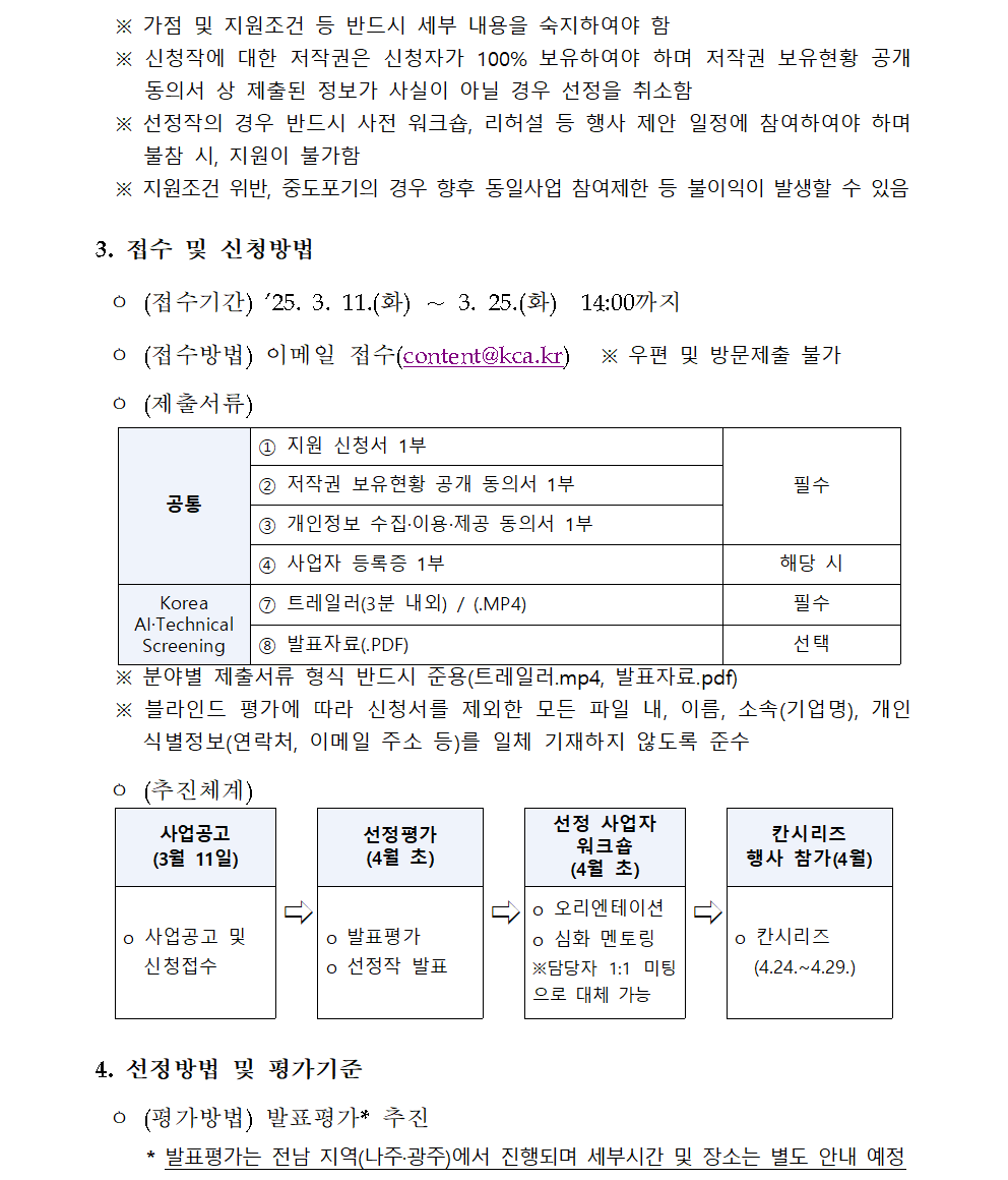 ※ 가점 및 지원조건 등 반드시 세부 내용을 숙지하여야 함 ※ 신청작에 대한 저작권은 신청자가 100% 보유하여야 하며 저작권 보유현황 공개 동의서 상 제출된 정보가 사실이 아닐 경우 선정을 취소함 ※ 선정작의 경우 반드시 사전 워크숍, 리허설 등 행사 제안 일정에 참여하여야 하며 불참 시, 지원이 불가함 ※ 지원조건 위반, 중도포기의 경우 향후 동일사업 참여제한 등 불이익이 발생할 수 있음 3. 접수 및 신청방법 ㅇ (접수기간) ’25. 3. 11.(화) ∼ 3. 25.(화) 14:00까지 ㅇ (접수방법) 이메일 접수(content@kca.kr) ※ 우편 및 방문제출 불가 ㅇ (제출서류) 공통 ① 지원 신청서 1부 필수 ② 저작권 보유현황 공개 동의서 1부 ③ 개인정보 수집·이용·제공 동의서 1부 ④ 사업자 등록증 1부 해당 시 Korea AI·Technical Screening ⑦ 트레일러(3분 내외) / (.MP4) 필수 ⑧ 발표자료(.PDF) 선택 공통 ① 지원 신청서 1부 필수 ② 저작권 보유현황 공개 동의서 1부 ③ 개인정보 수집·이용·제공 동의서 1부 ④ 사업자 등록증 1부 해당 시 Korea AI·Technical Screening ⑦ 트레일러(3분 내외) / (.MP4) 필수 ⑧ 발표자료(.PDF) 선택 ※ 분야별 제출서류 형식 반드시 준용(트레일러.mp4, 발표자료.pdf) ※ 블라인드 평가에 따라 신청서를 제외한 모든 파일 내, 이름, 소속(기업명), 개인식별정보(연락처, 이메일 주소 등)를 일체 기재하지 않도록 준수 ㅇ (추진체계) 사업공고 (3월 11일) ⇨ 선정평가 (4월 초) ⇨ 선정 사업자 워크숍 (4월 초) ⇨ 칸시리즈 행사 참가(4월) o 사업공고 및 신청접수 o 발표평가 o 선정작 발표 o 오리엔테이션 o 심화 멘토링 ※담당자 1:1 미팅으로 대체 가능 o 칸시리즈 (4.24.~4.29.) 4. 선정방법 및 평가기준 ㅇ (평가방법) 발표평가* 추진 * 발표평가는 전남 지역(나주·광주)에서 진행되며 세부시간 및 장소는 별도 안내 예정