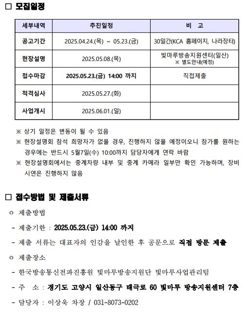 모집일정 세부내역 추진일정 비 고 공고기간 2025.04.24.(목) ~ 05.23.(금) 30일간(KCA 홈페이지, 나라장터) 현장설명 2025.05.08.(목) 빛마루방송지원센터(일산) ※ 별도안내(예정) 접수마감 2025.05.23.(금) 14:00 까지 직접제출 적격심사 2025.05.27.(화) 사업개시 2025.06.01.(일) ※ 상기 일정은 변동이 될 수 있음 ※ 현장설명회 참석 희망자가 없을 경우, 진행하지 않을 예정이오니 참가를 원하는 경우에는 반드시 5월7일(수) 10:00까지 담당자에게 연락 바람 ※ 현장설명회에서는 중계차량 내부 및 중계 카메라 일부만 확인 가능하며, 장비 시연은 진행하지 않음 □ 접수방법 및 제출서류 ㅇ 제출방법 - 제출기한 : 2025.05.23.(금) 14:00 까지 - 제출 서류는 대표자의 인감을 날인한 후 공문으로 직접 방문 제출 ㅇ 제출장소 - 한국방송통신전파진흥원 빛마루방송지원단 빛마루사업관리팀 - 주 소 : 경기도 고양시 일산동구 태극로 60 빛마루 방송지원센터 7층 - 담당자 : 이상욱 차장 / 031-8073-0202