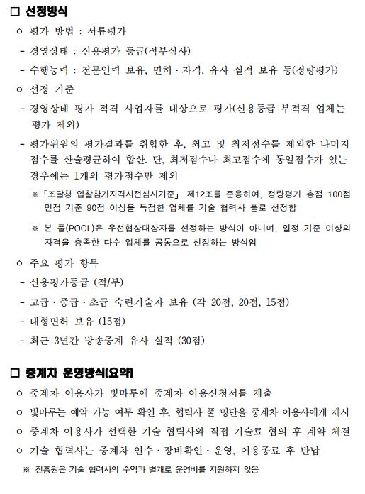  선정방식 ㅇ 평가 방법 : 서류평가 - 경영상태 : 신용평가 등급(적부심사) - 수행능력 : 전문인력 보유, 면허·자격, 유사 실적 보유 등(정량평가) ㅇ 선정 기준 - 경영상태 평가 적격 사업자를 대상으로 평가(신용등급 부적격 업체는 평가 제외) - 평가위원의 평가결과를 취합한 후, 최고 및 최저점수를 제외한 나머지 점수를 산술평균하여 합산. 단, 최저점수나 최고점수에 동일점수가 있는 경우에는 1개의 평가점수만 제외 ※「조달청 입찰참가자격사전심사기준」 제12조를 준용하여, 정량평가 총점 100점 만점 기준 90점 이상을 득점한 업체를 기술 협력사 풀로 선정함 ※ 본 풀(POOL)은 우선협상대상자를 선정하는 방식이 아니며, 일정 기준 이상의 자격을 충족한 다수 업체를 공동으로 선정하는 방식임 ㅇ 주요 평가 항목 - 신용평가등급 (적/부) - 고급·중급·초급 숙련기술자 보유 (각 20점, 20점, 15점) - 대형면허 보유 (15점) - 최근 3년간 방송중계 유사 실적 (30점) □ 중계차 운영방식(요약) ㅇ 중계차 이용사가 빛마루에 중계차 이용신청서를 제출 ㅇ 빛마루는 예약 가능 여부 확인 후, 협력사 풀 명단을 중계차 이용사에게 제시 ㅇ 중계차 이용사가 선택한 기술 협력사와 직접 기술료 협의 후 계약 체결 ㅇ 기술 협력사는 중계차 인수·장비확인·운영, 이용종료 후 반납 ※ 진흥원은 기술 협력사의 수익과 별개로 운영비를 지원하지 않음