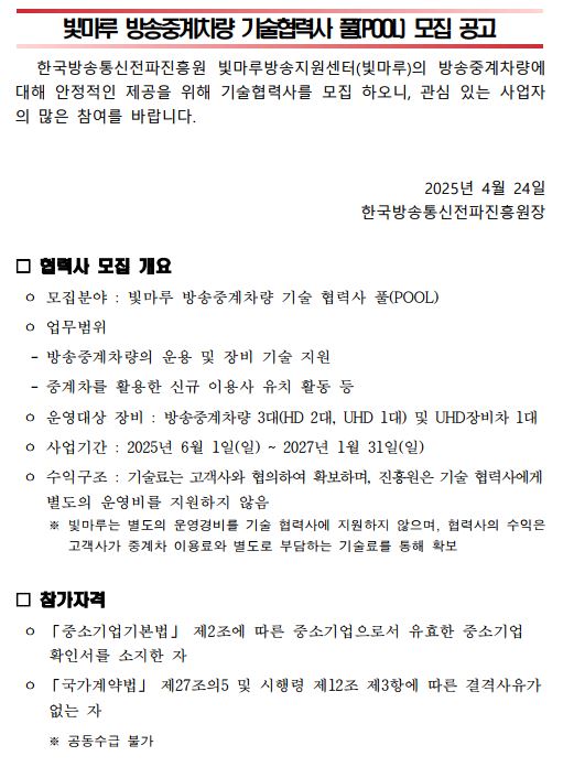  빛마루 방송중계차량 기술협력사 풀(POOL) 모집 공고 한국방송통신전파진흥원 빛마루방송지원센터(빛마루)의 방송중계차량에 대해 안정적인 제공을 위해 기술협력사를 모집 하오니, 관심 있는 사업자의 많은 참여를 바랍니다. 2025년 4월 24일 한국방송통신전파진흥원장 □ 협력사 모집 개요 ㅇ 모집분야 : 빛마루 방송중계차량 기술 협력사 풀(POOL) ㅇ 업무범위 - 방송중계차량의 운용 및 장비 기술 지원 - 중계차를 활용한 신규 이용사 유치 활동 등 ㅇ 운영대상 장비 : 방송중계차량 3대(HD 2대, UHD 1대) 및 UHD장비차 1대 ㅇ 사업기간 : 2025년 6월 1일(일) ~ 2027년 1월 31일(일) ㅇ 수익구조 : 기술료는 고객사와 협의하여 확보하며, 진흥원은 기술 협력사에게 별도의 운영비를 지원하지 않음 ※ 빛마루는 별도의 운영경비를 기술 협력사에 지원하지 않으며, 협력사의 수익은 고객사가 중계차 이용료와 별도로 부담하는 기술료를 통해 확보 □ 참가자격 ㅇ 「중소기업기본법」 제2조에 따른 중소기업으로서 유효한 중소기업 확인서를 소지한 자 ㅇ 「국가계약법」 제27조의5 및 시행령 제12조 제3항에 따른 결격사유가 없는 자 ※ 공동수급 불가