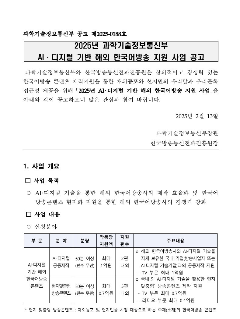 과학기술정보통신부 공고 제2025-0188호 2025년 과학기술정보통신부 AI·디지털 기반 해외 한국어방송 지원 사업 공고 과학기술정보통신부와 한국방송통신전파진흥원은 창의적이고 경쟁력 있는 한국어방송 콘텐츠 제작지원을 통한 재외동포와 현지민의 우리말과 우리문화 접근성 제공을 위해 「2025년 AI·디지털 기반 해외 한국어방송 지원 사업」을 아래와 같이 공고하오니 많은 관심과 참여 바랍니다. 2025년 2월 13일 과학기술정보통신부장관 한국방송통신전파진흥원장 1. 사업 개요 □ 사업 목적 ○ AI·디지털 기술을 통한 해외 한국어방송사의 제작 효율화 및 한국어 방송콘텐츠 현지화 지원을 통한 해외 한국어방송사의 경쟁력 강화 □ 사업 내용 ○ 신청분야 부 문 분 야 분량 작품당 지원액 지원 편수 주요내용 AI‧디지털 기반 해외 한국어방송 콘텐츠 AI·디지털 공동제작 50분 이상 (편수 무관) 최대 1억원 2편 내외 o 해외 한국어방송사와 AI‧디지털 기술을 자체 보유한 국내 기업(방송사업자 또는 AI·디지털 기술기업)과의 공동제작 지원 - TV 부문 최대 1억원 현지맞춤형 방송콘텐츠 50분 이상 (편수 무관) 최대 0.7억원 5편 내외 o 국내‧외 AI‧디지털 기술을 활용한 현지 맞춤형* 방송콘텐츠 제작 지원 - TV 부문 최대 0.7억원 - 라디오 부문 최대 0.4억원 * 현지 맞춤형 방송콘텐츠 : 재외동포 및 현지민을 시청 대상으로 하는 주제(소재)의 한국어방송 콘텐츠