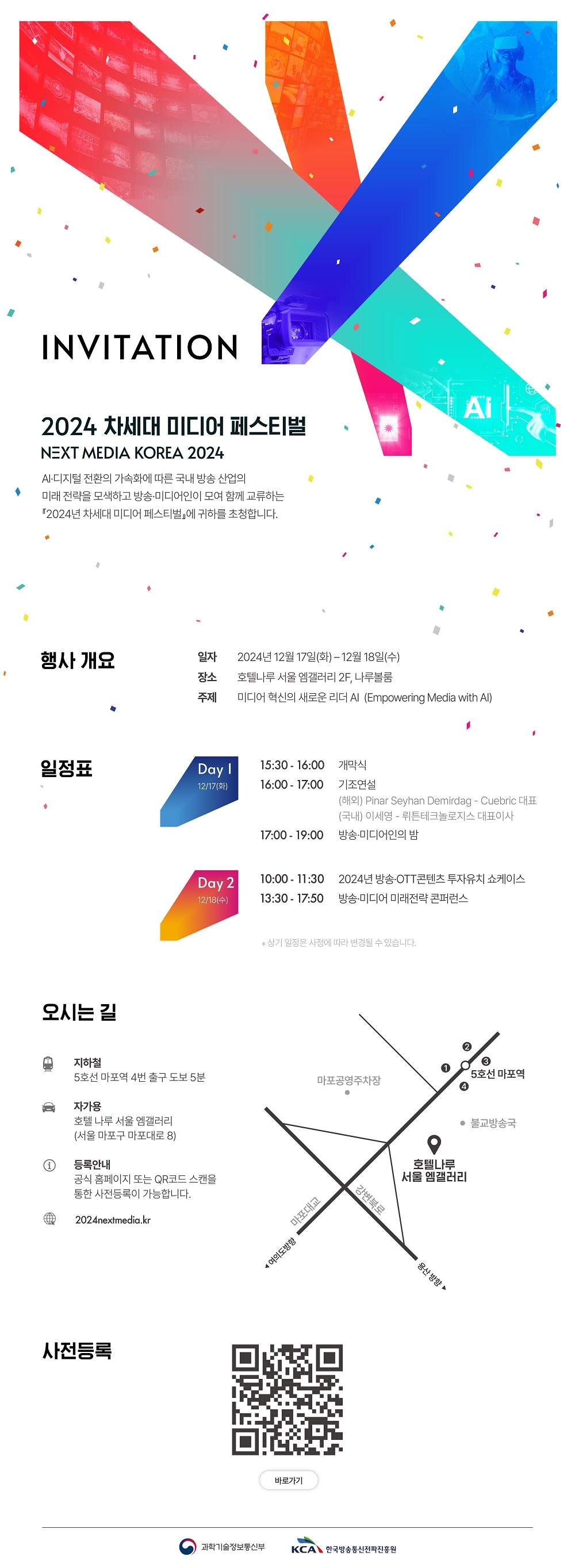 INVITATION 2024 차세대 미디어 페스티벌 NEXT MEDIA KOREA 2024 AI·디지털 전환의 가속화에 따른 국내방송 산업의 미래 전략을 모색하고 방송미디어인이 모여 함께 교류하는 2024년 차세대 미디어 페스티벌 에 귀하를 초대합니다. 행사개요 일자 2024년 12월 17일(화)~12월 18일(수) 장소 호텔나루 서울 엠갤러리 2F, 나루볼룸 주제 미디어 혁신의 새로운 리더 AI (Empowering Media with AI) 일정표 Day 1 12/17(화) 15:30 ~ 16:00 개막식 16:00 ~ 17:00 기조연설 (해외)Pinar Seyhan Demirdag - Cuebric 대표 (국내)이세영 - 뤼튼테크놀로지스 대표이사 17:00 ~ 19:00 방송·미디어인의 밤 10:00 ~ 11:30 2024년 방송 OTT콘텐츠 투자유치 쇼케이스 13:30 ~ 17:50 방송·미디어 미래전략 콘퍼런스 *상기 일정은 사정에 따라 변경될 수 있습니다. 오시는길 지하철 5호선 마포역 4번 출구 도보 5분 자가용 호텔 나루 서울 엠갤러리(서울 마포구 마포대로 8) 등록안내 공식 홈페이지 또는 QR코드 스캔을 통한 사전등록이 가능합니다. 2024nextmedia.kr 과학기술정보통신부, KCA한국방송통신전파진흥원