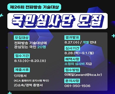 제26회 전파방송 기술대상 국민심사단 모집 모집대상 전파방송 기술대상에 관심있는 국민 20명 접수기간 08.13.(수)~08.20.(수) 제출서류 1.지원서(kca 홈페이지 공지사항 확인) 2.소속/경력증명서 결과발표 8.27(수)/개별 안내 심사기간 8.28.(목) ~ 9.1.(월) 혜택사항 소정의 심사비 지급 제출처 award@kca.kr 문의사항 061-350-1506
