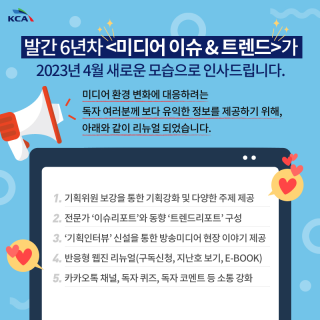 발간 6년차 가 2023년 4월 새로운 모습으로 인사드립니다. 미디어 환경 변화에 대응하려는 독자 여러분께 보다 유익한 정보를 제공하기 위해, 아래와 같이 리뉴얼 되었습니다. 1. 기획위원 보강을 통한 기획강화 및 다양한 주제 제공 2. 전문가 '이슈리포트'와 동향 '트렌드리포트' 구성 3. '기획인터뷰' 신설을 통한 방송미디어 현장 이야기 제공 4. 반응형 웹진 리뉴얼(구독신청, 지난호 보기, E-BOOK) 5. 카카오톡 채널, 독자 퀴즈, 독자 코멘트 등 소통 강화