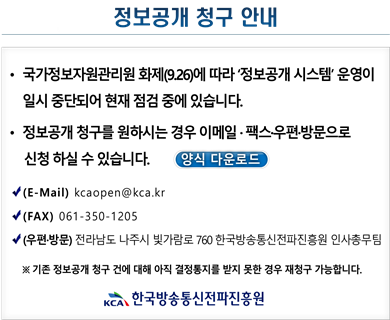정보공개 청구안내 국가정보자원관리원 화재(9.26)에 따라 '정보공개 시스템' 운영이 일시 중단되어 현재 점검 중에 있습니다. 정보공개 청구를 원하시는 경우 이메일 팩스 우편 방문으로 신청하실 수 있습니다. 양식 다운로드 (E-Mail) kcaopen@kca.kr (FAX) 061-350-1205 (우편방문)전라남도 나주시 빛가람로 760 한국방송통신전파진흥원 인사총무팀 *기존 정보공개 청구 건에 대해 아직 결정통지를 받지 못한 경우 재청ㄱ루 가능합니다. 한국방송통신전파진흥원