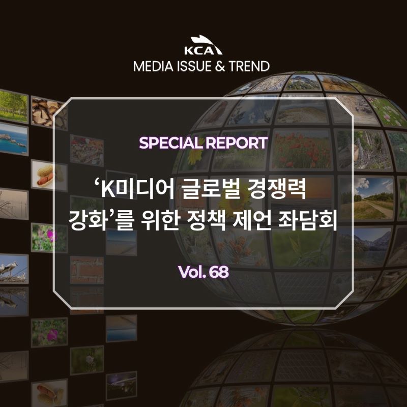 KCA MEDIA ISSUE&TREND <br>SPECIAL REPORT <br>'K미디어 글로벌 경쟁력 강화'를 위한 정책 제언 좌담회 <br>Vol. 68