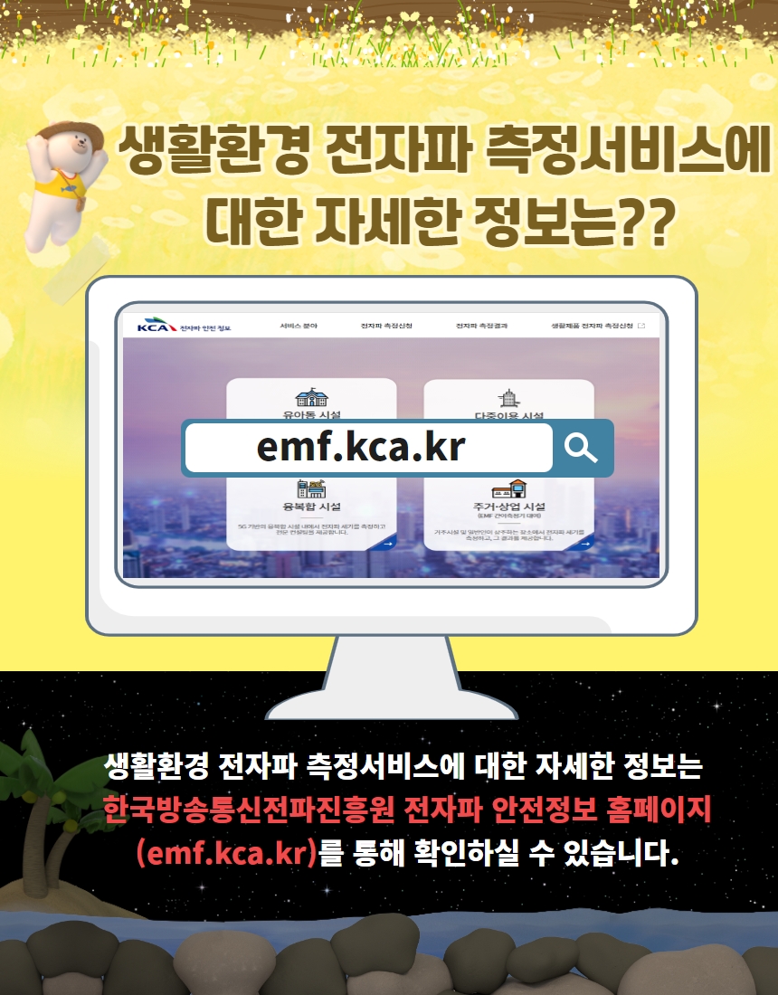 생활환경 전자파 측정서비스에 대한 자세한 정보는?? emf.kca.kr 생활환경 전자파 측정서비스에 대한 자세한 정보는 한국방송통신전파진흥원 전자파 안전정보 홈페이지(emf.kca.kr)를 통해 확인하실 수 있습니다.