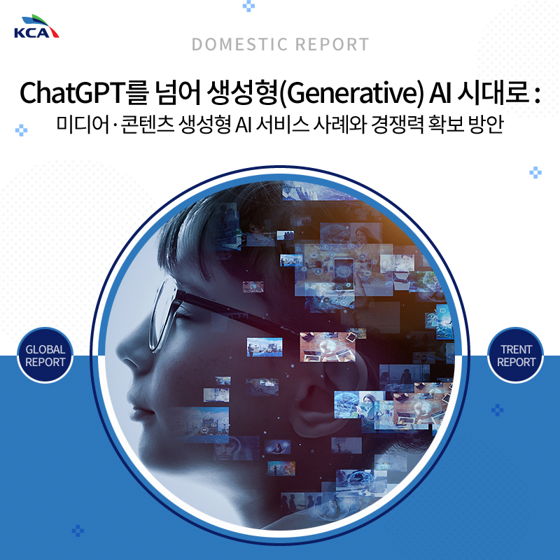 DOMESTIC REPORT ChatGPT를 넘어 생성형(Generative) AI 시대로 : 미디어ㆍ콘텐츠 생성형 AI 서비스 사례와 경쟁력 확보 방안 GLOBAL REPORT TRENT REPORT