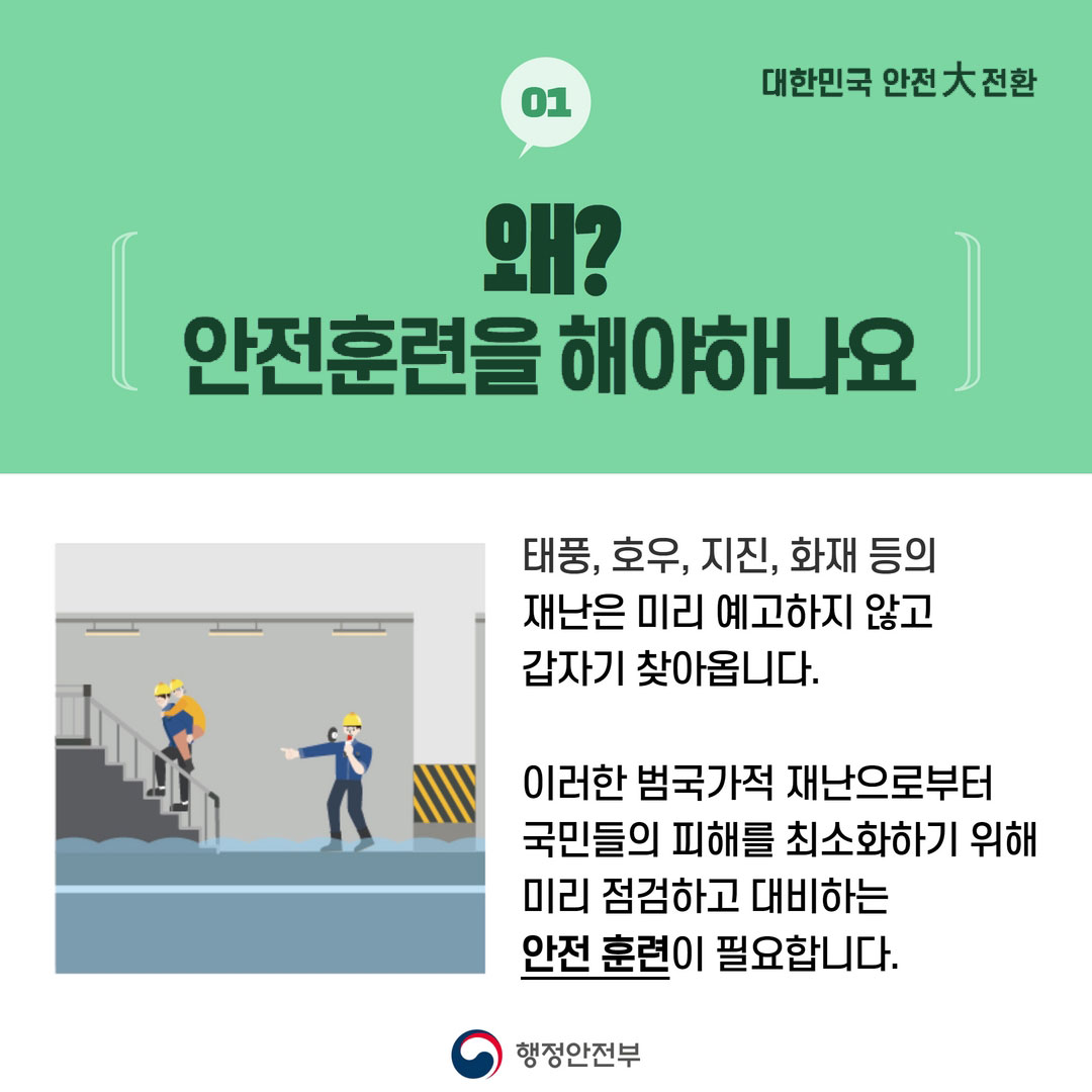 01 대한민국 안전大전환 왜? 안전훈련을 해야하나요 태풍, 호우, 지진, 화재 등의 재난은 미리 예고하지 않고 갑자기 찾아옵니다. 이러한 범국가적 재난으로부터 국민들의 피해를 최소화하기 위해 미리 점검하고 대비하는 안전 훈련이 필요합니다. 행정안전부