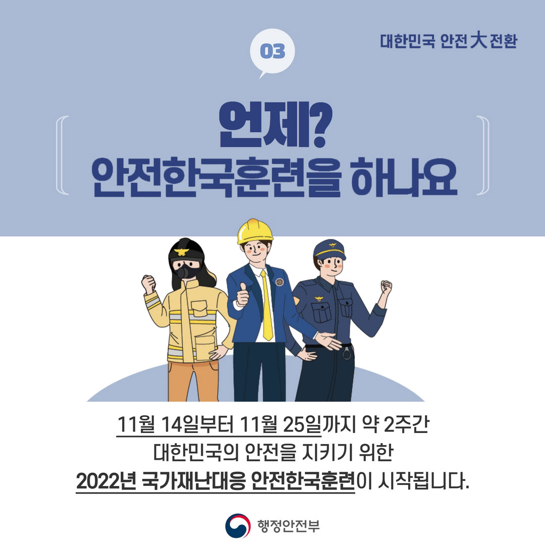 03 대한민국 안전大전환 언제? 안전한국훈련을 하나요 11월 14일부터 11월 25일까지 약 2주간 대한민국의 안전을 지키기 위한 2022년 국가재난대응 안전한국훈련이 시작됩니다. 행정안전부